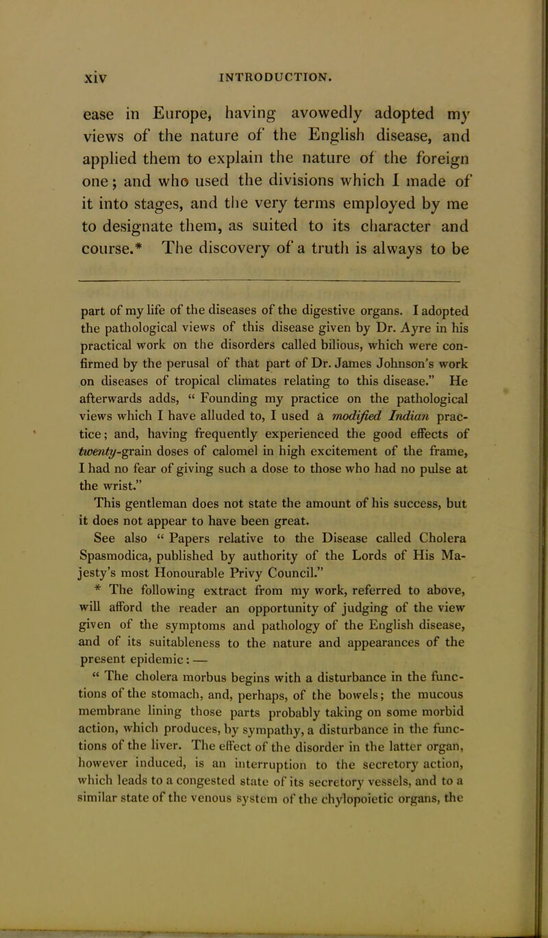 ease in Europe, having avowedly adopted my views of the nature of the English disease, and applied them to explain the nature of the foreign one; and who used the divisions which I made of it into stages, and the very terms employed by me to designate them, as suited to its character and course.* The discovery of a truth is always to be part of my life of the diseases of the digestive organs. I adopted the pathological views of this disease given by Dr. Ayre in his practical work on the disorders called bilious, which were con- firmed by the perusal of that part of Dr. James Johnson's work on diseases of tropical climates relating to this disease. He afterwards adds,  Founding my practice on the pathological views which I have alluded to, I used a modified Indian prac- tice; and, having frequently experienced the good effects of twenty-gvdim doses of calomel in high excitement of the frame, I had no fear of giving such a dose to those who had no pulse at the wrist. This gentleman does not state the amount of his success, but it does not appear to have been great. See also  Papers relative to the Disease called Cholera Spasmodica, published by authority of the Lords of His Ma- jesty's most Honourable Privy Council. * The following extract from my work, referred to above, will afford the reader an opportunity of judging of the view given of the symptoms and pathology of the English disease, and of its suitableness to the nature and appearances of the present epidemic: —  The cholera morbus begins with a disturbance in the func- tions of the stomach, and, perhaps, of the bowels; the mucous membrane lining those parts probably taking on some morbid action, which produces, by sympathy, a disturbance in the func- tions of the liver. The effect of the disorder in the latter organ, however induced, is an interruption to the secretory action, which leads to a congested state of its secretory vessels, and to a similar state of the venous system of the chylopoietic organs, the