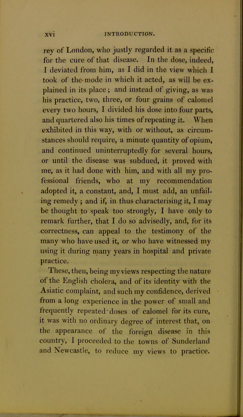 rey of London, who justly regarded it as a specific for the cure of that disease. In the dose, indeed, I deviated from him, as I did in the view which I took of the-mode in which it acted, as will be ex- plained in its place; and instead of giving, as was his practice, two, three, or four grains of calomel every two hours, I divided his dose into four parts, and quartered also his times of repeating it. When exhibited in this way, with or without, as circum- stances should require, a minute quantity of opium, and continued uninterruptedly for several hours, or until the disease was subdued, it proved with me, as it had done with him, and with all my pro- fessional friends, who at my recommendation adopted it, a constant, and, I must add, an unfail- ing remedy ; and if, in thus characterising it, I may be thought to speak too strongly, I have only to remark further, that I do so advisedly, and, for its correctness, can appeal to the testimony of the many who have used it, or who have witnessed my using it during many years in hospital and private practice. These, then, being my views respecting the nature of the English cholera, and of its identity with the Asiatic complaint, and such my confidence, derived from a long experience in the power of small and frequently repeated'doses of calomel for its cure, it was with no ordinary degree of interest that, on the appearance of the foreign disease in this country, I proceeded to the towns of Sunderland and Newcastle, to reduce my views to practice.