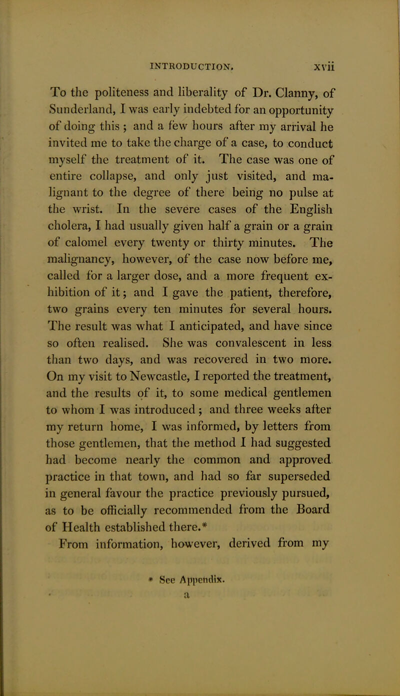 To the politeness and liberality of Dr. Clanny, of Sunderland, I was early indebted for an opportunity of doing this ; and a few hours after my arrival he invited me to take the charge of a case, to conduct myself the treatment of it. The case was one of entire collapse, and only just visited, and ma- lignant to the degree of there being no pulse at the wrist. In the severe cases of the English cholera, I had usually given half a grain or a grain of calomel every twenty or thirty minutes. The malignancy, however, of the case now before me, called for a larger dose, and a more frequent ex- hibition of it; and I gave the patient, therefore, two grains every ten minutes for several hours. The result was what I anticipated, and have since so often realised. She was convalescent in less than two days, and was recovered in two more. On my visit to Newcastle, I reported the treatment, and the results of it, to some medical gentlemen to whom I was introduced; and three weeks after my return home, I was informed, by letters from those gentlemen, that the method I had suggested had become nearly the common and approved practice in that town, and had so far superseded in general favour the practice previously pursued, as to be officially recommended from the Board of Health established there.* From information, however, derived from my * Sec Appendix.