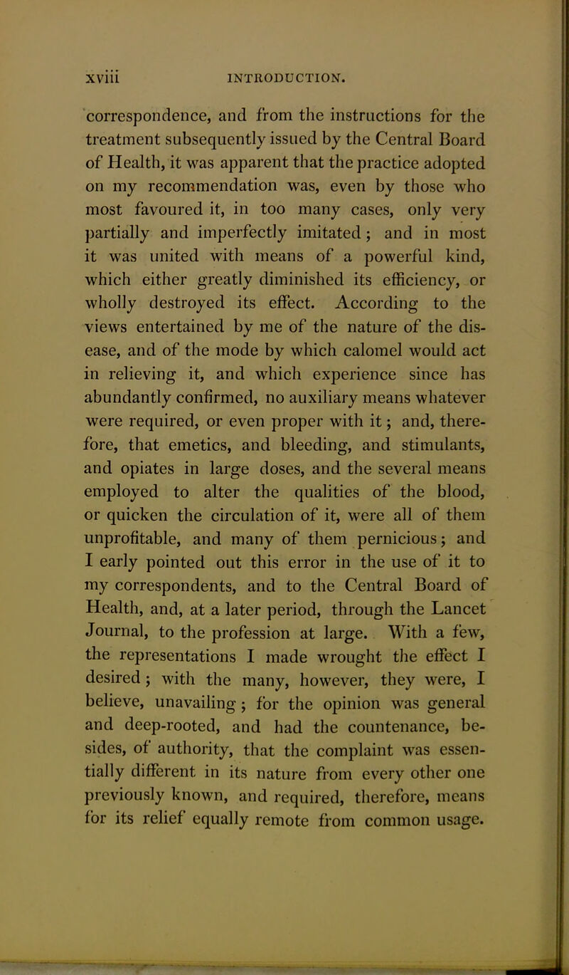 correspondence, and from the instructions for the treatment subsequently issued by the Central Board of Health, it was apparent that the practice adopted on my recommendation was, even by those who most favoured it, in too many cases, only very partially and imperfectly imitated; and in most it was united with means of a powerful kind, which either greatly diminished its efficiency, or wholly destroyed its effect. According to the views entertained by me of the nature of the dis- ease, and of the mode by which calomel would act in relieving it, and which experience since has abundantly confirmed, no auxiliary means whatever were required, or even proper with it; and, there- fore, that emetics, and bleeding, and stimulants, and opiates in large doses, and the several means employed to alter the qualities of the blood, or quicken the circulation of it, were all of them unprofitable, and many of them pernicious; and I early pointed out this error in the use of it to my correspondents, and to the Central Board of Health, and, at a later period, through the Lancet Journal, to the profession at large. With a few, the representations I made wrought the effect I desired; with the many, however, they were, I believe, unavailing; for the opinion was general and deep-rooted, and had the countenance, be- sides, of authority, that the complaint was essen- tially different in its nature from every other one previously known, and required, therefore, means for its relief equally remote from common usage.