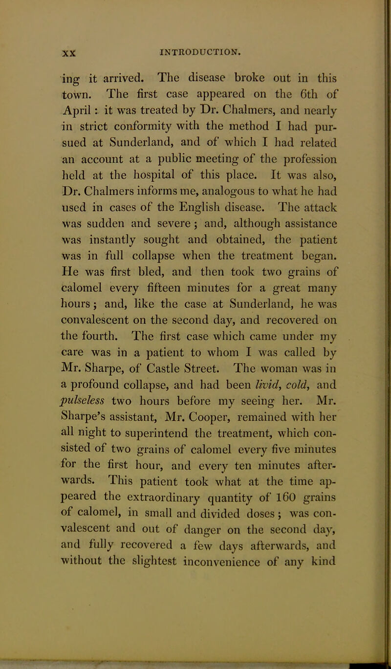 ing it arrived. The disease broke out in this town. The first case appeared on the 6th of April: it was treated by Dr. Chalmers, and nearly in strict conformity with the method I had pur- sued at Sunderland, and of which I had related an account at a public meeting of the profession held at the hospital of this place. It was also, Dr. Chalmers informs me, analogous to what he had used in cases of the English disease. The attack was sudden and severe; and, although assistance was instantly sought and obtained, the patient was in full collapse when the treatment began. He was first bled, and then took two grains of calomel every fifteen minutes for a great many hours; and, like the case at Sunderland, he was convalescent on the second day, and recovered on the fourth. The first case which came under my care was in a patient to whom I was called by Mr. Sharpe, of Castle Street. The woman was in a profound collapse, and had been livid, cold, and pulseless two hours before my seeing her. Mr. Sharpe's assistant, Mr. Cooper, remained with her all night to superintend the treatment, which con- sisted of two grains of calomel every five minutes for the first hour, and every ten minutes after- wards. This patient took what at the time ap- peared the extraordinary quantity of 160 grains of calomel, in small and divided doses ; was con- valescent and out of danger on the second day, and fully recovered a few days afterwards, and without the slightest inconvenience of any kind