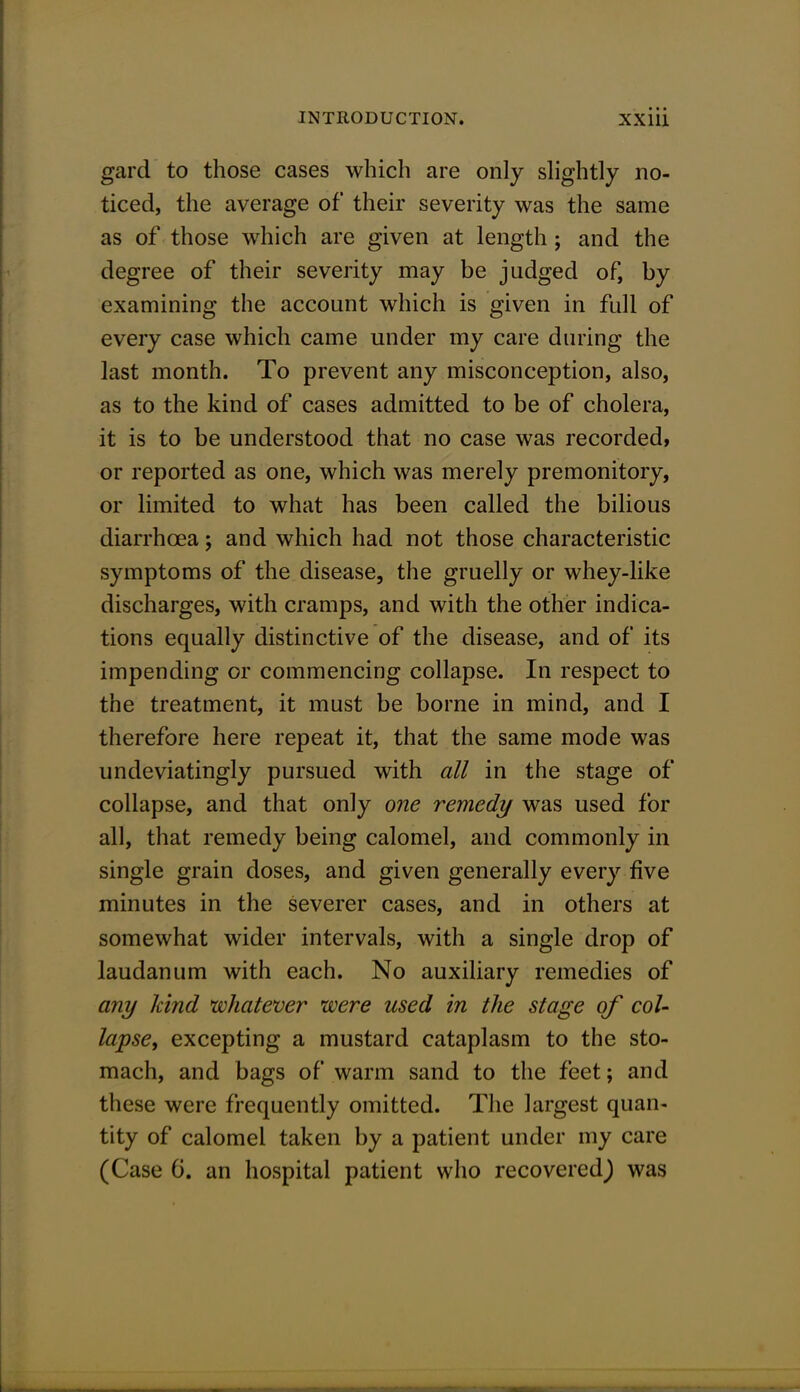 gard to those cases which are only slightly no- ticed, the average of their severity was the same as of those which are given at length; and the degree of their severity may be judged of, by examining the account which is given in full of every case which came under my care during the last month. To prevent any misconception, also, as to the kind of cases admitted to be of cholera, it is to be understood that no case was recorded, or reported as one, which was merely premonitory, or limited to what has been called the bilious diarrhcea; and which had not those characteristic symptoms of the disease, the gruelly or whey-like discharges, with cramps, and with the other indica- tions equally distinctive of the disease, and of its impending or commencing collapse. In respect to the treatment, it must be borne in mind, and I therefore here repeat it, that the same mode was undeviatingly pursued with all in the stage of collapse, and that only one remedy was used for all, that remedy being calomel, and commonly in single grain doses, and given generally every five minutes in the severer cases, and in others at somewhat wider intervals, with a single drop of laudanum with each. No auxiliary remedies of any hind whatever were used in the stage of col- lapse, excepting a mustard cataplasm to the sto- mach, and bags of warm sand to the feet; and these were frequently omitted. The largest quan- tity of calomel taken by a patient under my care (Case 6. an hospital patient who recovered^ was