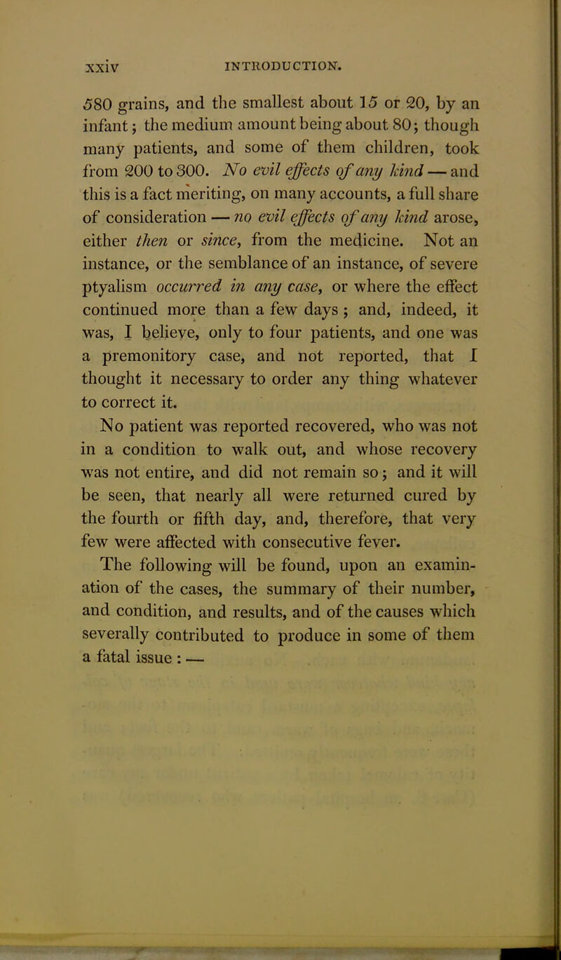 580 grains, and the smallest about 15 or 20, by an infant; the medium amount being about 80; though many patients, and some of them children, took from 200 to 300. No evil effects of any hind — and this is a fact meriting, on many accounts, a full share of consideration — no evil effects of any kind arose, either then or since, from the medicine. Not an instance, or the semblance of an instance, of severe ptyalism occurred in any case, or where the effect continued more than a few days; and, indeed, it was, I believe, only to four patients, and one was a premonitory case, and not reported, that I thought it necessary to order any thing whatever to correct it. No patient was reported recovered, who was not in a condition to walk out, and whose recovery wras not entire, and did not remain so; and it will be seen, that nearly all were returned cured by the fourth or fifth day, and, therefore, that very few were affected with consecutive fever. The following will be found, upon an examin- ation of the cases, the summary of their number, and condition, and results, and of the causes which severally contributed to produce in some of them a fatal issue : —