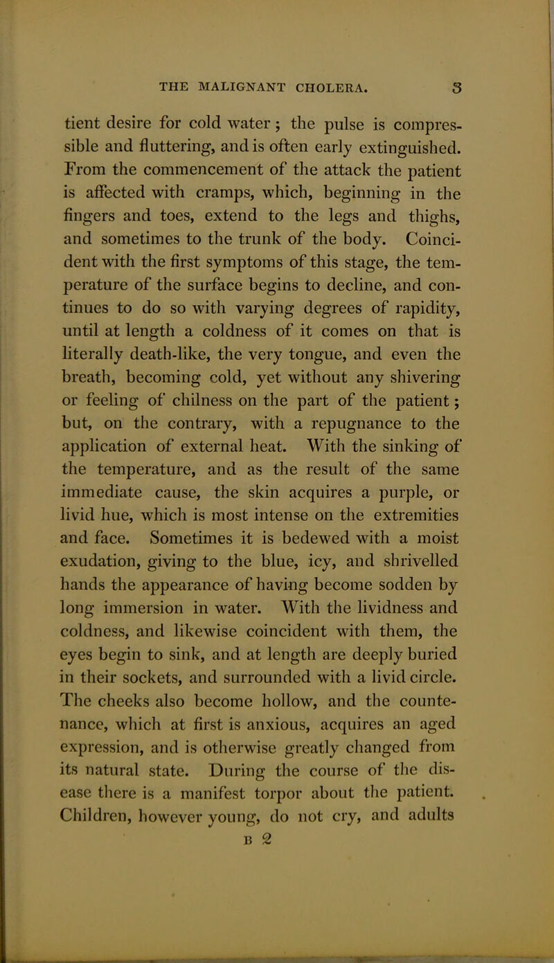 tient desire for cold water; the pulse is compres- sible and fluttering, and is often early extinguished. From the commencement of the attack the patient is affected with cramps, which, beginning in the fingers and toes, extend to the legs and thighs, and sometimes to the trunk of the body. Coinci- dent with the first symptoms of this stage, the tem- perature of the surface begins to decline, and con- tinues to do so with varying degrees of rapidity, until at length a coldness of it comes on that is literally death-like, the very tongue, and even the breath, becoming cold, yet without any shivering or feeling of chilness on the part of the patient; but, on the contrary, with a repugnance to the application of external heat. With the sinking of the temperature, and as the result of the same immediate cause, the skin acquires a purple, or livid hue, which is most intense on the extremities and face. Sometimes it is bedewed with a moist exudation, giving to the blue, icy, and shrivelled hands the appearance of having become sodden by long immersion in water. With the lividness and coldness, and likewise coincident with them, the eyes begin to sink, and at length are deeply buried in their sockets, and surrounded with a livid circle. The cheeks also become hollow, and the counte- nance, which at first is anxious, acquires an aged expression, and is otherwise greatly changed from its natural state. During the course of the dis- ease there is a manifest torpor about the patient. Children, however young, do not cry, and adults b 2