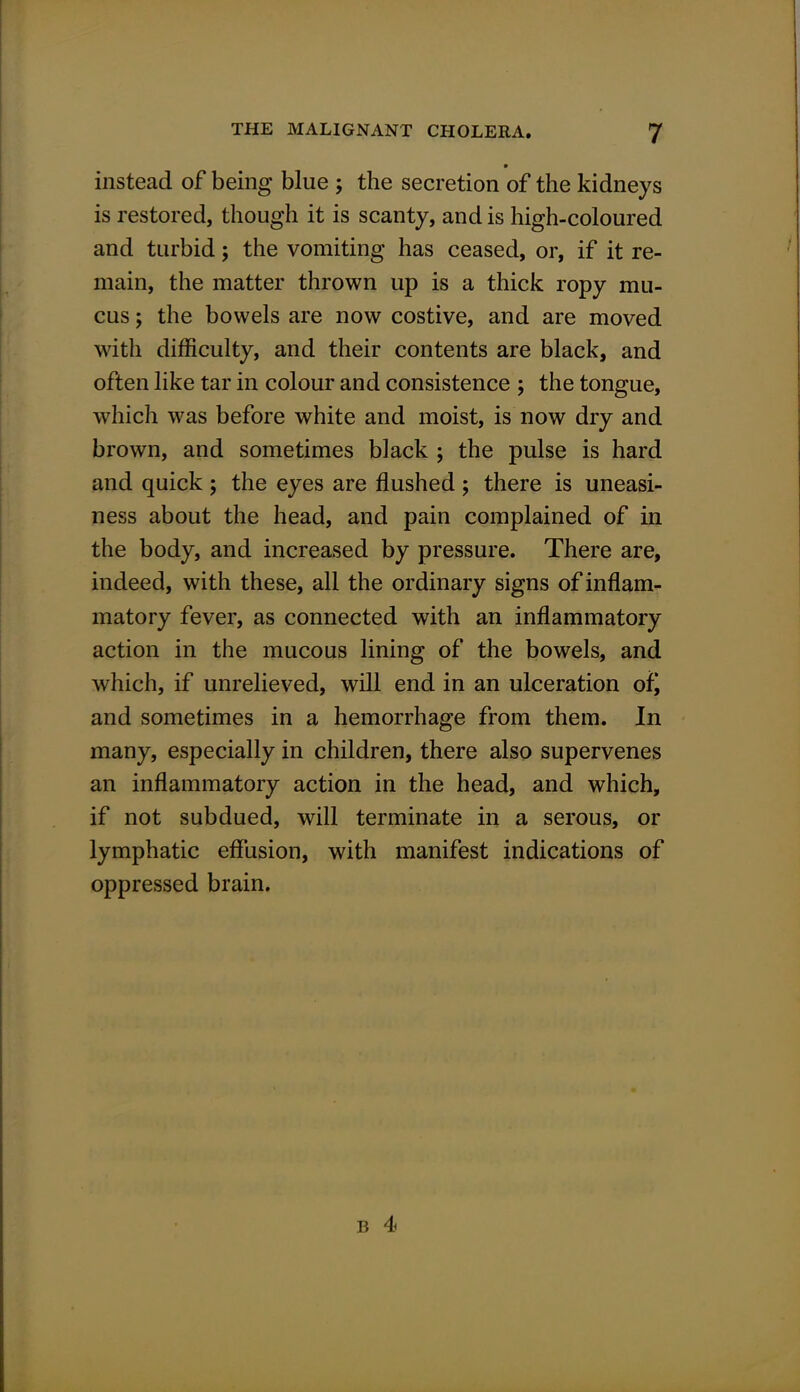 instead of being blue ; the secretion of the kidneys is restored, though it is scanty, and is high-coloured and turbid; the vomiting has ceased, or, if it re- main, the matter thrown up is a thick ropy mu- cus ; the bowels are now costive, and are moved with difficulty, and their contents are black, and often like tar in colour and consistence ; the tongue, which was before white and moist, is now dry and brown, and sometimes black ; the pulse is hard and quick ; the eyes are flushed ; there is uneasi- ness about the head, and pain complained of in the body, and increased by pressure. There are, indeed, with these, all the ordinary signs of inflam- matory fever, as connected with an inflammatory action in the mucous lining of the bowels, and which, if unrelieved, will end in an ulceration of) and sometimes in a hemorrhage from them. In many, especially in children, there also supervenes an inflammatory action in the head, and which, if not subdued, will terminate in a serous, or lymphatic effusion, with manifest indications of oppressed brain.