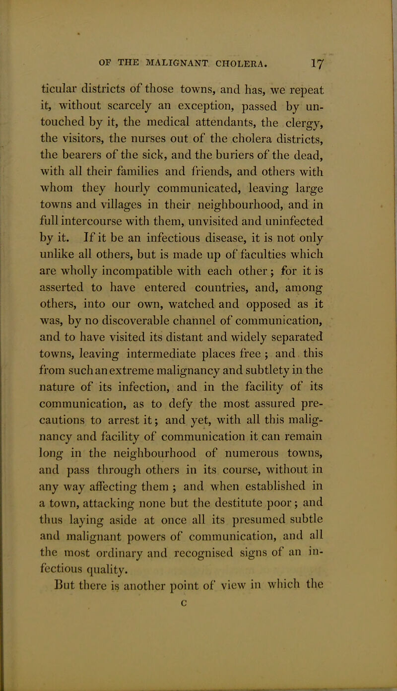 ticular districts of those towns, and has, we repeat it, without scarcely an exception, passed by un- touched by it, the medical attendants, the clergy, the visitors, the nurses out of the cholera districts, the bearers of the sick, and the buriers of the dead, with all their families and friends, and others with whom they hourly communicated, leaving large towns and villages in their neighbourhood, and in full intercourse with them, unvisited and uninfected by it. If it be an infectious disease, it is not only unlike all others, but is made up of faculties which are wholly incompatible with each other; for it is asserted to have entered countries, and, among others, into our own, watched and opposed as it was, by no discoverable channel of communication, and to have visited its distant and widely separated towns, leaving intermediate places free ; and this from such an extreme malignancy and subtlety in the nature of its infection, and in the facility of its communication, as to defy the most assured pre- cautions to arrest it; and yet, with all this malig- nancy and facility of communication it can remain long in the neighbourhood of numerous towns, and pass through others in its course, without in any way affecting them ; and when established in a town, attacking none but the destitute poor; and thus laying aside at once all its presumed subtle and malignant powers of communication, and all the most ordinary and recognised signs of an in- fectious quality. But there is another point of view in which the