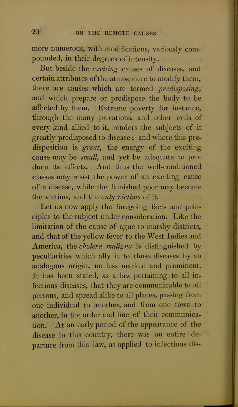 more numerous, with modifications, variously com- pounded, in their degrees of intensity. But beside the exciting causes of diseases, and certain attributes of the atmosphere to modify them, there are causes which are termed predisposing, and which prepare or predispose the body to be affected by them. Extreme poverty for instance, through the many privations, and other evils of every kind allied to it, renders the subjects of it greatly predisposed to disease ; and where this pre- disposition is great, the energy of the exciting cause may be small, and yet be adequate to pro- duce its effects. And thus the well-conditioned classes may resist the power of an exciting cause of a disease, while the famished poor may become the victims, and the only victims of it. Let us now apply the foregoing facts and prin- ciples to the subject under consideration. Like the limitation of the cause of ague to marshy districts, and that of the yellow fever to the West Indies and America, the cholera maligna is distinguished by peculiarities which ally it to those diseases by an analogous origin, no less marked and prominent. It has been stated, as a law pertaining to all in- fectious diseases, that they are communicable to all persons, and spread alike to all places, passing from one individual to another, and from one town to another, in the order and line of their communica- tion. At an early period of the appearance of the disease in this country, there was an entire de- parture from this law, as applied to infectious dis-