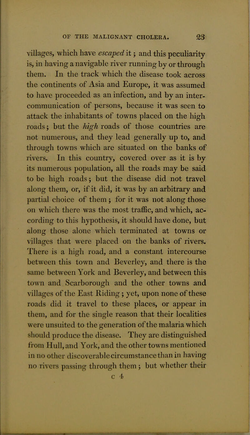 villages, which have escaped it; and this peculiarity is, in having a navigable river running by or through them. In the track which the disease took across the continents of Asia and Europe, it was assumed to have proceeded as an infection, and by an inter- communication of persons, because it was seen to attack the inhabitants of towns placed on the high roads; but the high roads of those countries are not numerous, and they lead generally up to, and through towns which are situated on the banks of rivers. In this country, covered over as it is by its numerous population, all the roads may be said to be high roads; but the disease did not travel along them, or, if it did, it was by an arbitrary and partial choice of them; for it was not along those on which there was the most traffic, and which, ac- cording to this hypothesis, it should have done, but along those alone which terminated at towns or villages that were placed on the banks of rivers. There is a high road, and a constant intercourse between this town and Beverley, and there is the same between York and Beverley, and between this town and Scarborough and the other towns and villages of the East Riding; yet, upon none of these roads did it travel to these places, or appear in them, and for the single reason that their localities were unsuited to the generation of the malaria which should produce the disease. They are distinguished from Hull, and York, and the other towns mentioned in no other discoverable circumstance than in having no rivers passing through them ; but whether their c 4)