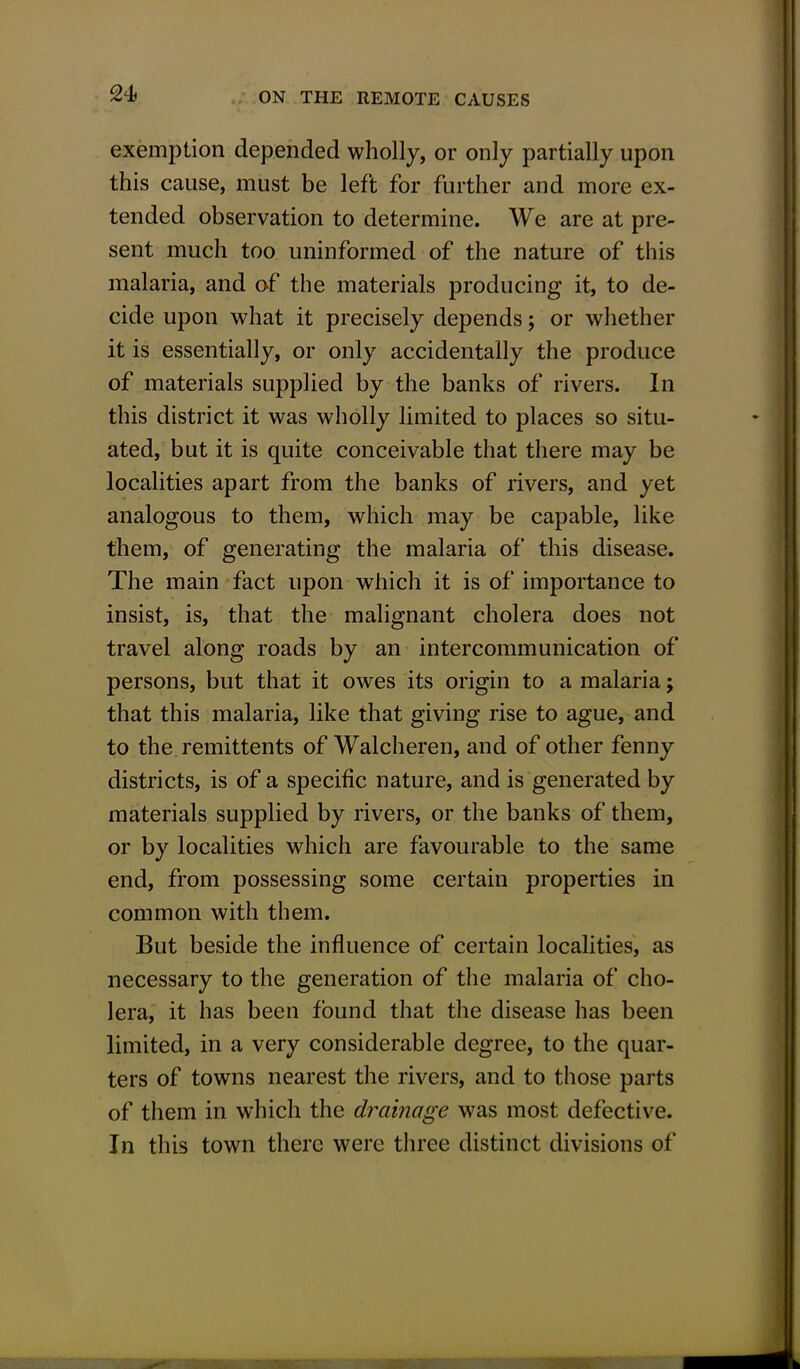 exemption depended wholly, or only partially upon this cause, must be left for further and more ex- tended observation to determine. We are at pre- sent much too uninformed of the nature of this malaria, and of the materials producing it, to de- cide upon what it precisely depends; or whether it is essentially, or only accidentally the produce of materials supplied by the banks of rivers. In this district it was wholly limited to places so situ- ated, but it is quite conceivable that there may be localities apart from the banks of rivers, and yet analogous to them, which may be capable, like them, of generating the malaria of this disease. The main fact upon which it is of importance to insist, is, that the malignant cholera does not travel along roads by an intercommunication of persons, but that it owes its origin to a malaria; that this malaria, like that giving rise to ague, and to the remittents of Walcheren, and of other fenny districts, is of a specific nature, and is generated by materials supplied by rivers, or the banks of them, or by localities which are favourable to the same end, from possessing some certain properties in common with them. But beside the influence of certain localities, as necessary to the generation of the malaria of cho- lera, it has been found that the disease has been limited, in a very considerable degree, to the quar- ters of towns nearest the rivers, and to those parts of them in which the drainage was most defective. In this town there were three distinct divisions of