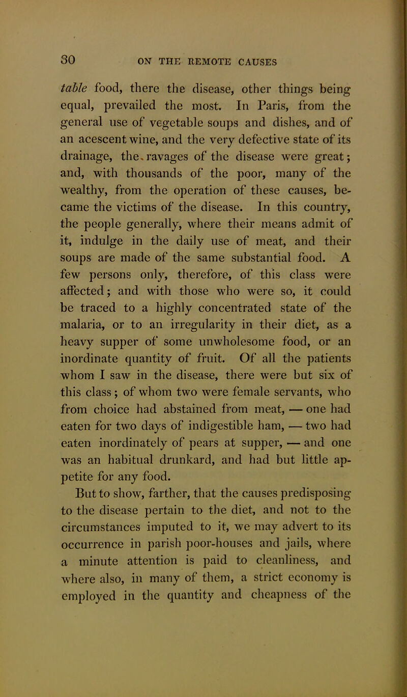 table food, there the disease, other things being equal, prevailed the most. In Paris, from the general use of vegetable soups and dishes, and of an acescent wine, and the very defective state of its drainage, the.ravages of the disease were great; and, with thousands of the poor, many of the wealthy, from the operation of these causes, be- came the victims of the disease. In this country, the people generally, where their means admit of it, indulge in the daily use of meat, and their soups are made of the same substantial food. A few persons only, therefore, of this class were affected; and with those who were so, it could be traced to a highly concentrated state of the malaria, or to an irregularity in their diet, as a heavy supper of some unwholesome food, or an inordinate quantity of fruit. Of all the patients whom I saw in the disease, there were but six of this class; of whom two were female servants, who from choice had abstained from meat, — one had eaten for two days of indigestible ham, — two had eaten inordinately of pears at supper, — and one was an habitual drunkard, and had but little ap- petite for any food. But to show, farther, that the causes predisposing to the disease pertain to the diet, and not to the circumstances imputed to it, we may advert to its occurrence in parish poor-houses and jails, where a minute attention is paid to cleanliness, and where also, in many of them, a strict economy is employed in the quantity and cheapness of the