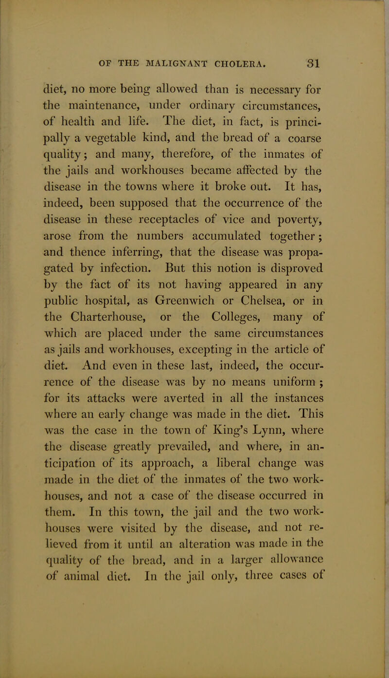 diet, no more being allowed than is necessary for the maintenance, under ordinary circumstances, of health and life. The diet, in fact, is princi- pally a vegetable kind, and the bread of a coarse quality; and many, therefore, of the inmates of the jails and workhouses became affected by the disease in the towns where it broke out. It has, indeed, been supposed that the occurrence of the disease in these receptacles of vice and poverty, arose from the numbers accumulated together; and thence inferring, that the disease was propa- gated by infection. But this notion is disproved by the fact of its not having appeared in any public hospital, as Greenwich or Chelsea, or in the Charterhouse, or the Colleges, many of which are placed under the same circumstances as jails and workhouses, excepting in the article of diet. And even in these last, indeed, the occur- rence of the disease was by no means uniform ; for its attacks were averted in all the instances where an early change was made in the diet. This was the case in the town of King's Lynn, where the disease greatly prevailed, and where, in an- ticipation of its approach, a liberal change was made in the diet of the inmates of the two work- houses, and not a case of the disease occurred in them. In this town, the jail and the two work- houses were visited by the disease, and not re- lieved from it until an alteration was made in the quality of the bread, and in a larger allowance of animal diet. In the jail only, three cases of