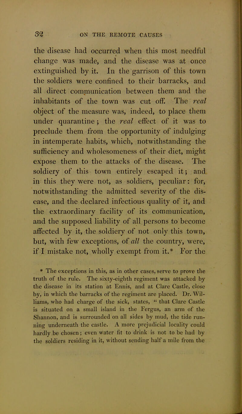 the disease had occurred when this most needful change was made, and the disease was at once extinguished by it. In the garrison of this town the soldiers were confined to their barracks, and all direct communication between them and the inhabitants of the town was cut off. The real object of the measure was, indeed, to place them under quarantine; the real effect of it was to preclude them from the opportunity of indulging in intemperate habits, which, notwithstanding the sufficiency and wholesomeness of their diet, might expose them to the attacks of the disease. The soldiery of this town entirely escaped it; and in this they were not, as soldiers, peculiar: for, notwithstanding the admitted severity of the dis- ease, and the declared infectious quality of it, and the extraordinary facility of its communication, and the supposed liability of all persons to become affected by it, the soldiery of not only this town, but, with few exceptions, of all the country, were, if I mistake not, wholly exempt from it.* For the * The exceptions in this, as in other cases, serve to prove the truth of the rule. The sixty-eighth regiment was attacked by the disease in its station at Ennis, and at Clare Castle, close by, in which the barracks of the regiment are placed. Dr. Wil- liams, who had charge of the sick, states,  that Clare Castle is situated on a small island in the Fergus, an arm of the Shannon, and is surrounded on all sides by mud, the tide run- ning underneath the castle. A more prejudicial locality could hardly be chosen; even water fit to drink is not to be had by the soldiers residing in it, without sending half a mile from the