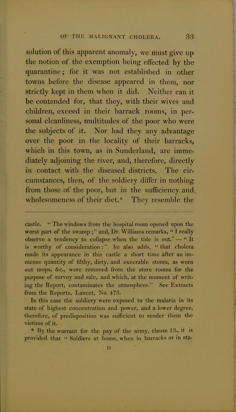 solution of this apparent anomaly, we must give up the notion of the exemption being effected by the quarantine; for it was not established in other towns before the disease appeared in them, nor strictly kept in them when it did. Neither can it be contended for, that they, with their wives and children, exceed in their barrack rooms, in per- sonal cleanliness, multitudes of the poor who were the subjects of it. Nor had they any advantage over the poor in the locality of their barracks, which in this town, as in Sunderland, are imme- diately adjoining the river, and, therefore, directly in contact with the diseased districts. The cir- cumstances, then, of the soldiery differ in nothing from those of the poor, but in the sufficiency and. wholesomeness of their diet.* They resemble the castle.  The windows from the hospital room opened upon the worst part of the swamp ; and, Dr. Williams remarks,  I really observe a tendency to collapse when the tide is out. —  It is worthy of consideration: he also adds,  that cholera made its appearance in this castle a short time after an im- mense quantity of filthy, dirty, and execrable stores, as worn out mops, &c, were removed from the store rooms for the purpose of survey and sale, and which, at the moment of writ- ing the Report, contaminates the atmosphere. See Extracts from the Reports, Lancet, No. 473. In this case the soldiery were exposed to the malaria in its state of highest concentration and power, and a lower degree, therefore, of predisposition was sufficient to render them the victims of it. * By the warrant for the pay of the army, clause 13., it is provided that  Soldiers at home, when in barracks or in sta- D