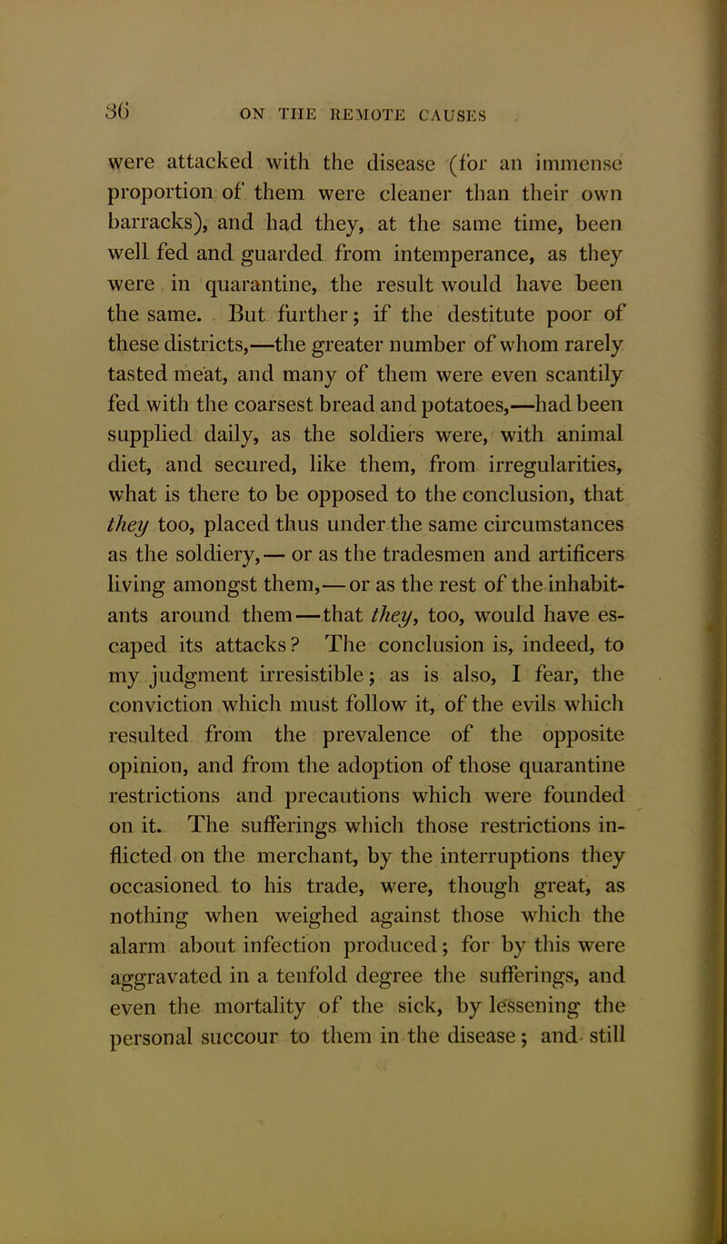 were attacked with the disease (for an immense: proportion of them were cleaner than their own barracks), and had they, at the same time, been well fed and guarded from intemperance, as they were in quarantine, the result would have been the same. But further; if the destitute poor of these districts,—the greater number of whom rarely tasted meat, and many of them were even scantily fed with the coarsest bread and potatoes,—had been supplied daily, as the soldiers were, with animal diet, and secured, like them, from irregularities, what is there to be opposed to the conclusion, that they too, placed thus under the same circumstances as the soldiery,— or as the tradesmen and artificers living amongst them,—or as the rest of the inhabit- ants around them—that they, too, would have es- caped its attacks ? The conclusion is, indeed, to my judgment irresistible; as is also, I fear, the conviction which must follow it, of the evils which resulted from the prevalence of the opposite opinion, and from the adoption of those quarantine restrictions and precautions which were founded on it. The sufferings which those restrictions in- flicted on the merchant, by the interruptions they occasioned to his trade, were, though great, as nothing when weighed against those which the alarm about infection produced; for by this were aggravated in a tenfold degree the sufferings, and even the mortality of the sick, by lessening the personal succour to them in the disease; and still