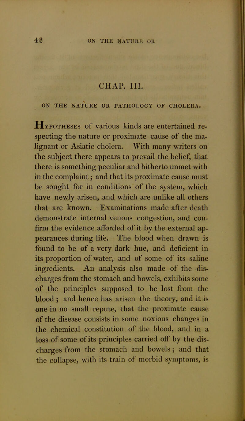 CHAP. III. ON THE NATURE OR PATHOLOGY OF CHOLERA. Hypotheses of various kinds are entertained re- specting the nature or proximate cause of the ma- lignant or Asiatic cholera. With many writers on the subject there appears to prevail the belief, that there is something peculiar and hitherto unmet with in the complaint; and that its proximate cause must be sought for in conditions of the system, which have newly arisen, and which are unlike all others that are known. Examinations made after death demonstrate internal venous congestion, and con- firm the evidence afforded of it by the external ap- pearances during life. The blood when drawn is found to be of a very dark hue, and deficient in its proportion of water, and of some of its saline ingredients. An analysis also made of the dis- charges from the stomach and bowels, exhibits some of the principles supposed to be lost from the blood ; and hence has arisen the theory, and it is one in no small repute, that the proximate cause of the disease consists in some noxious changes in the chemical constitution of the blood, and in a loss of some of its principles carried off by the dis- charges from the stomach and bowels ; and that the collapse, with its train of morbid symptoms, is