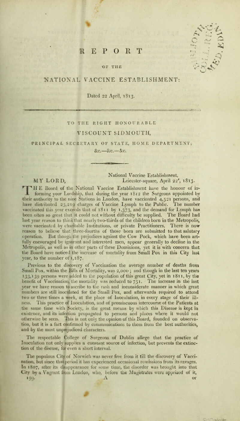 % f»- trr REPORT OF TIIE NATIONAL VACCINE ESTABLISHMENT: Dated 22 April, 1813. TO TIIE RIGHT HONOURABLE VISCOUNT SID MOUTH, PRINCIPAL SECRETARY OF STATE, HOME DEPARTMENT; & c.—&c.—&c. Til E Board of the National Vaccine Establishment have the honour of ii> forming your Lordship, that during the year 1S12 the Surgeons appointed by their authority to the nine Stations in London, have vaccinated 4,521 persons, and have distributed 23,219 charges of Vaccine Lymph to the Public. The number vaccinated this year exceeds that of 1811 by 1,373, and the demand for Lymph has been often so great that it could not without difficulty be supplied. The Board had last year reason to think that nearly two-thirds of the children born in the Metropolis, were vaccinated by charitable Institutions, or private Practitioners. There is now reason to believe that three-fourths of those born are submitted to that salutary operation. But though the prejudices against the Cow Pock, which have been art- lully encouraged by ignorant and interested men, appear generally to decline in the Metropolis, as well as in other parts of these Dominions, yet it is with concern that the Board have noticed the increase of mortality from Small Pox in this City last year, to the number of 1,287. Previous to the discovery of Vaccination the average number of deaths from Small Pox, within the Bills of Mortality, was 2,000 ; and though in the last ten years 133,139 persons were added to the population of this great City, yet in 1811, by the benefit of Vaccination, the mortality was reduced to 751. The increase in the last year we have reason to ascribe to the rash and inconsiderate manner in which great numbers are still inoculated for the Small Pox, and afterwards required to attend two or three times a week, at the place of Inoculation, in every stage of their ill- ness. This practice of Inoculation, and of promiscuous intercourse of the Patients at tiie same time with Society, is the great means by which this Disease is kept in existence, and its infection propagated to persons and places where it would not otherw ise be seen. This is not only the opinion of this Board, founded on observa- tion. but it is a fact confirmed by communications to them from the best authorities, and by tiie most unprejudiced characters. The respectable College of Surgeons of Dublin allege that the practice of Inoculation not only supplies a constant source of infection, but prevents the extinc- tion of the disease, for even a short interval. The populous City of Norwich was never free from it till the discovery of Vacci- nation, hut since that period it has experienced occasional remissions from its ravages. In 1807, after its disappearance for some time, the disorder was brought into that City by a Vagrant from London, who, before tiie Magistrates were apprized of it, 199. A or MY LOTvD, National Vaccine Establishment, Leicester-square, April 22d, 1813.