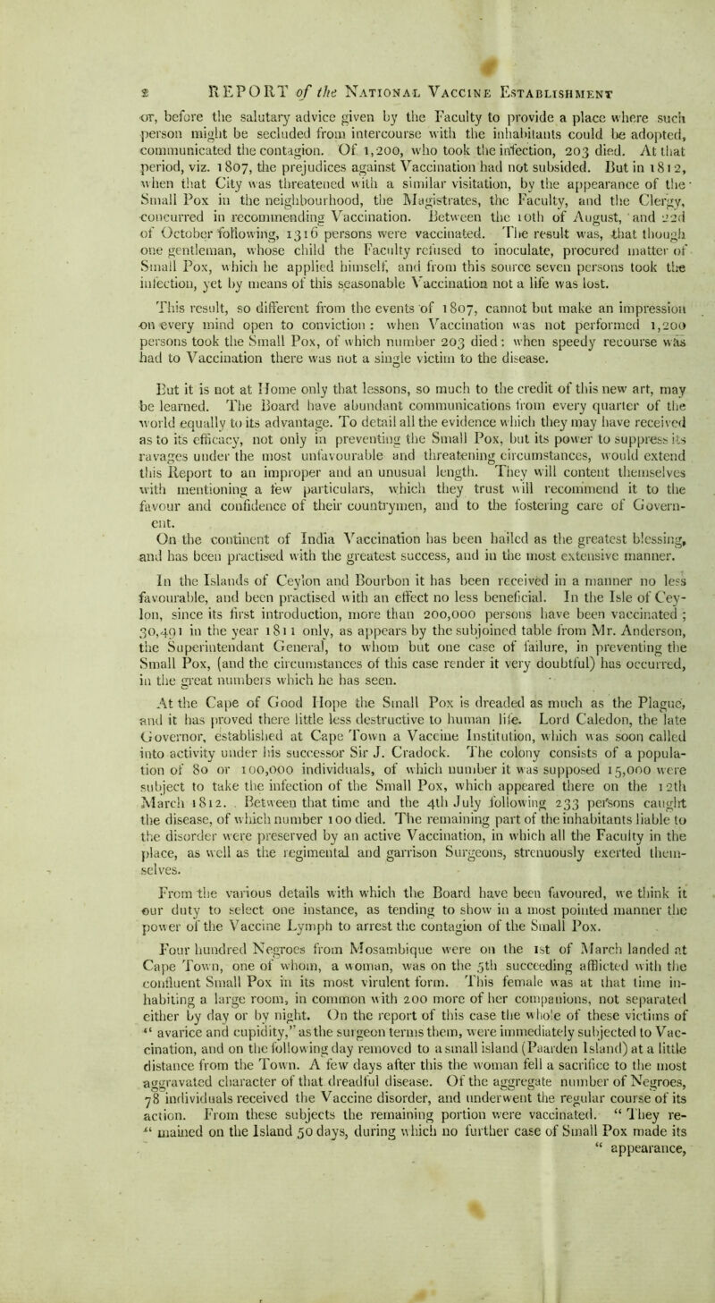 # or, before the salutary advice given by the Faculty to provide a place where such person might be secluded from intercourse with the inhabitants could be adopted, communicated the contagion. Of 1,200, who took the infection, 203 died. At that period, viz. 1807, the prejudices against Vaccination had not subsided. Rut in 1812, when that City was threatened w ith a similar visitation, by the appearance of the Small Pox in the neighbourhood, the Magistrates, the Faculty, and the Clergy, concurred in recommending Vaccination. .Between the 10th of August, and 22d of October following, 1316 persons were vaccinated. The result rvas, that though one gentleman, whose child the Faculty refused to inoculate, procured matter of Small Pox, which he applied himself, and from this source seven persons took the infection, yet by means of this seasonable Vaccination not a life was lost. This result, so different from the events of 1807, cannot but make an impression -on every mind open to conviction : when Vaccination was not performed 1,200 persons took the Small Pox, of which number 203 died: when speedy recourse was had to Vaccination there was not a single victim to the disease. Rut it is not at Home only that lessons, so much to the credit of this new art, may be learned. The Board have abundant communications from every quarter of the world equally to its advantage. To detail all the evidence which they may have received as to its efficacy, not only in preventing the Small Pox, but its power to suppress its ravages under the most unfavourable and threatening circumstances, would extend this Report to an improper and an unusual length. They will content themselves with mentioning a few particulars, which they trust will recommend it to the favour and confidence of their countrymen, and to the fostering care of Govern- ent. On the continent of India Vaccination has been bailed as the greatest blessing, and has been practised with the greatest success, and in the most extensive manner. In the Islands of Ceylon and Bourbon it has been received in a manner no lees favourable, and been practised with an effect no less beneficial. In the Isle of Cey- lon, since its first introduction, more than 200,000 persons have been vaccinated ; 30,491 in the year 1811 only, as appears by the subjoined table from Mr. Anderson, the Superintendant General, to whom but one case of failure, in preventing the Small Pox, (and the circumstances of this case render it very doubtful) has occurred, in the great numbers which he has seen. At the Cape of Good Hope the Small Pox is dreaded as much as the Plague, and it has proved there little less destructive to human life. Lord Caledon, the late Governor, established at Cape Town a Vaccine Institution, which was soon called into activity under his successor Sir J. Cradock. The colony consists of a popula- tion of 80 or 100,000 individuals, of which number it was supposed 15,000 were subject to take the infection of the Small Pox, which appeared there on the 12th March 1812. . Between that time and the 4th July following 233 persons cauglrt the disease, of w hich number 100 died. The remaining part of the inhabitants liable to the disorder were preserved by an active Vaccination, in which all the Faculty in the place, as well as the regimental and garrison Surgeons, strenuously exerted them- selves. From the various details with which the Board have been favoured, we think it our duty to select one instance, as tending to show in a most pointed manner the power of the Vaccine Lymph to arrest the contagion of the Small Pox. Four hundred Negroes from Mosambique were on the 1st of March landed at Cape Town, one of whom, a woman, was on the 5th succeeding afflicted with the confluent Small Pox in its most virulent form. This female was at that time in- habiting a large room, in common with 200 more of her companions, not separated either by day or by night. On the report of this case the w hole of these victims of “ avarice and cupid ity,’’ as the sur geon terms them, were immediately subjected to Vac- cination, and on the following day removed to a small island (Paarden Island) at a little distance from the Town. A few days after this the woman fell a sacrifice to the most aggravated character of that dreadful disease. Of the aggregate number of Negroes, 78 individuals received the Vaccine disorder, and underwent the regular course of its action. From these subjects the remaining portion were vaccinated. “ They re- mained on the Island 50 days, during which no further case of Small Pox made its “ appearance,