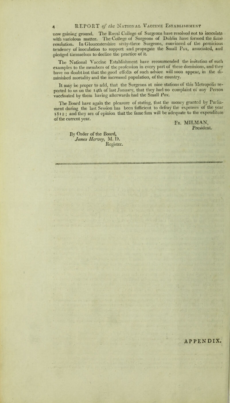 now gaining ground. The Royal College of Surgeons have resolved not to inoculate with variolous matter. The College of Surgeons of Dublin have formed the fame resolution. In Gloucestershire sixty-three Surgeons, convinced of the pernicious tendency of inoculation to support and propagate the Small Pox, associated, and pledged themselves to decline the practice oi it. The National Vaccine Establishment have recommended the imitation of such examples to the members of the profession in every part of these dominions, and they have no doubt but that the good effects of such advice w ill soon appear, in the di- minished mortality and the increased population, of the country. It may be proper to add, that the Surgeons at nine stations of this Metropolis re- ported to us on the 14th of last January, that they had no complaint of any Person vaccinated bv them having afterwards had the Small Pox. The Board have again the pleasure of stating, that the money granted by Parlia- ment during the last Session has been lufficient to defray the expenses of the year 1812 ; and they are of opinion that the famefum will be adequate to the expenditure of the current year. J Fr. MILMAN, President. By Order of the Board, James Hervey, M. D. Register. v APPENDIX,