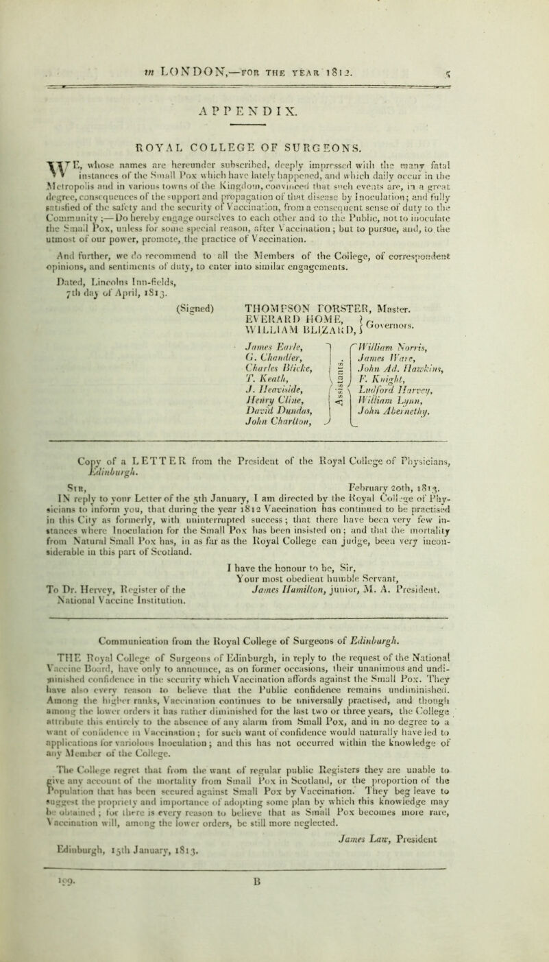 APPENDIX. ROYAL COLLEGE OF SURGEONS. 'IT/'E, whose names are hereunder subscribed, deeply impressed with the manv fatal » * instances of tlic Small Pox which have lately happened, and which daily occur in the M etropolis and in various towns of the Kingdom, convinced that <'>ch events are, in a great degree, consequences of the support and propagation of that disease by inoculation; and fully satisfied of the safety and the security of Vaccination, from a consequent sense o.f duty to the Community ;—Do hereby engage ourselves to each other and to the Public, not to inoculate the Small Pox, unless for some special reason, after \ accination; but to pursue, and, to the utmost of our power, promote, the practice of Vaccination. And further, we do recommend to all the Members of the College, of correspondent opinions, and sentiments of duty, to enter into similar engagements. Dated, Lincolns Inn-fields, 7 tli day of April, 1S13. (Signed) THOMPSON rORSTER, Master. EVERARD HOME, } r. WILLIAM BLIZALD,) Go'eni°19- James Earle, G. Chandler, Charles Cliche, T. Keath, ./. Heaviside, 1 henry Cline, David Dundas, John Charlton, A William Norris, Janies Ware, John Ad. llawhins, ) /•’. Knight, \ Linford Harvey, II il/iam Lynn, John Abernethy. Cony of a LETTER from the President of the Royal College of Physicians, Edinburgh. Sir, February 20th, 1813. IN reply to your Letter of the 5th January, l am directed bv the Royal College of Phy- sicians to inform you, that during the year 1812 Vaccination has continued to be practised in this City as formerly, with uninterrupted success; that there have been very few in- stances where Inoculation for the Small Pox has been insisted on; and that the mortality from Natural Small Pox has, in as far as the Royal College can judge, been very incon- siderable in this part of Scotland. I have the honour to be, Sir, Your most obedient humble Servant, To Dr. Hervey, Register of the James Hamilton, junior, M. A. President. National Vaccine Institution. Communication from the Royal College of Surgeons of Edinburgh. THE Royal College of Surgeons of Edinburgh, in reply to the request of the National V: ccine Board, have only to announce, as on former occasions, their unanimous and undi- minKhcd confidence in tin- security which Vaccination affords against the Small Pox. They have al-o every reason to believe that the Public confidence remains undiminished. Among the higher ranks, \ aceinmion continues to be universally practised, and though among the lower orders it has rather diminished for the last two or three years, the College attribute thi> entirely to the absence of any alarm from Small Pox, and in no degree to a want of confidence in Vaccination; for such want of confidence would naturally have led to applications for variolous Inoculation; and this has not occurred within the knowledge of any Member of the College. The College regret that from the want of regular public Registers they are unable to give any account of the mortality from Small Pox in Scotland, or the proportion of the Population that has been secured against Small Pox by Vaccination. They beg leave to «11 l:'_r• >t the propriety and importance of adopting some plan by w hich this knowledge may h oh mined ; for there is every reason to believe that as Small Pox becomes moie rare, V necination will, among the low er orders, be still more neglected. James Law, President Edinburgh, 15th January, 1813.