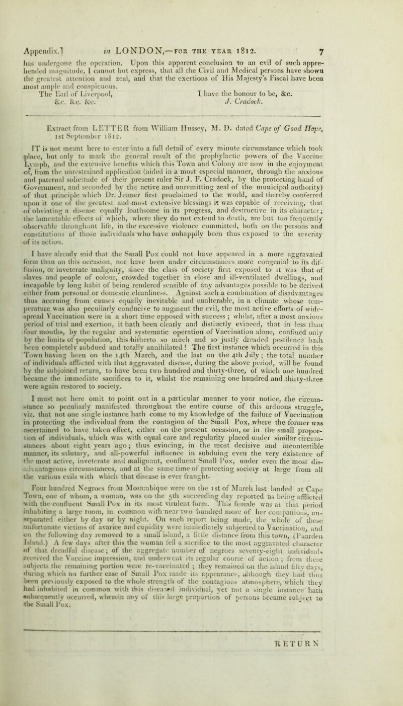 has undergone the operation. Upon this apparent conclusion to an evil of such appre- hended magnitude, 1 cannot but express, that all the Civil and Medical persons have shown the greatest attention and zeal, and that the exertions of His Majesty’s Fiscal have been -most ample and conspicuous. The Fail of Liverpool, I have the honour to be, 8cc. &.c. Sec. See. J. Cradock. Extract from LETTER from William Hussey, M. D. dated Cape of Good Hope, 1st September 1812. IT is not meant here to enter into a full detail of every minute circumstance which took place, but only to mark the general result of the prophylactic powers of the Vaccine Lvmph, and the extensive benefits which this Town and Colony are now in the enjoyment of, from the unrestrained application (aided in a most especial manner, through the anxious and paternal solicitude of their present ruler Sir .1. F. Cradock, by the protecting hand of (lovernuient, and seconded by the active and unremitting zeal of the municipal authority) of that principle which Dr. Jcntier first proclaimed to the world, and thereby conferred upon it one of the greatest and most extensive blessings it was capable of receiving, that of obviating a disease equally loathsome in its progress, and destructive in its character.; the lamentable effects of which, where they do not extend to death, are but too frequently observable throughout life, in the excessive violence committed, both on the persons and constitutions of those individuals who have unhappily been thus exposed to the severity of its action. I have already said that the Small Pox could not have appeared in a more aggravated form than on this occasion, nor have been under circumstances more congenial to its dif- fusion, or inveterate malignity, since the class of society first exposed to it was that of slaves and people of colour, crowded together in close and ill-ventilated dwellings, and incapable by long habit of being rendered sensible of any advantages possible to he derived either from personal or domestic cleanliness. Against such a combination of disadvantages thus accruing from causes equally inevitable and unalterable, in a climate whose tem- perature was also peculiarly conducive to augment the evil, the most active efforts of wide- spread \ accination were in a short time opposed with success ; whilst, after a most anxious period of trial and exertion, it hath been clearly and distinctly evinced, that in less than tour months, by the regular and systematic operation of Vaccination alone, confined only by the limits of population, this -hitherto so much and so justly dreaded pestilence hath been completely subdued and totally annihilated ! The first instance which occurred in this Town having been on the 14th March, and the last on the 4th July; the total number of individuals afflicted with that aggravated disease, during the above period, will be found by the subjoined return, to have been two hundred and thirty-three, of which one hundred became the immediate sacrifices to it, whilst the remaining one hundred and thirty-three were again restored to society. I must not here omit to point out in a particular manner to your notice, the circum- stance so peculiarly manifested throughout the entire course of this arduous struggle, viz. that not one single instance hath come to my know ledge of the failure of Vaccination in protecting the individual from the contagion of the Small Pox, where the former was ascertained to have taken effect, either on the present occasion, or in the small propor- tion of individuals, which was with equal care and regularity placed under similar circum- stances about eight years ago; thus evincing, in the most decisive and incontestible manner, its salutary, and all-powerful influence in subduing even the very existence of the most active, inveterate and malignant, confluent Small Pox, under even the most dis- . i\.intagcous circumstances, and at the same time of protecting society at large from all the various evils with which that disease is ever fraught. Four hundred Negroes from Mosambique were on the 1st of March last landed at Cape Town, one of whom, a woman, was on the 5th succeeding day reported as being afflicted with the confluent Small Pox in its most virulent form. This female was at that period inhabiting a large room, in common with near two hundred more of her companions, un- separated eitlrer by day or by night. On such report being made, the whole of these unfortunate victims of avarice and cupidity were immediately subjected to Vaccination, and on the following day removed to a small island, a little distance from this town, (Paardeu Island.) A few days after this the woman fell a sacrifice to the most aggravated character of that dreadful disease; of the aggregate number of negroes seventy-eight individuals •received the Vaccine impression, and underwent its regular course of action ; from these subjects the remaining portion were re-vaccinated ; they remained on the island fifty days, during which no further case of Small Pox made its appearance, although they had thus been previously exposed to the whole strength of the contagious atmosphere, which they hail inhabited in common with this diseased individual, yet not a single instance hath ■subsequently occurred, wherein any of this large proportion of persons became subject to the Small Pox. 71 ET URN