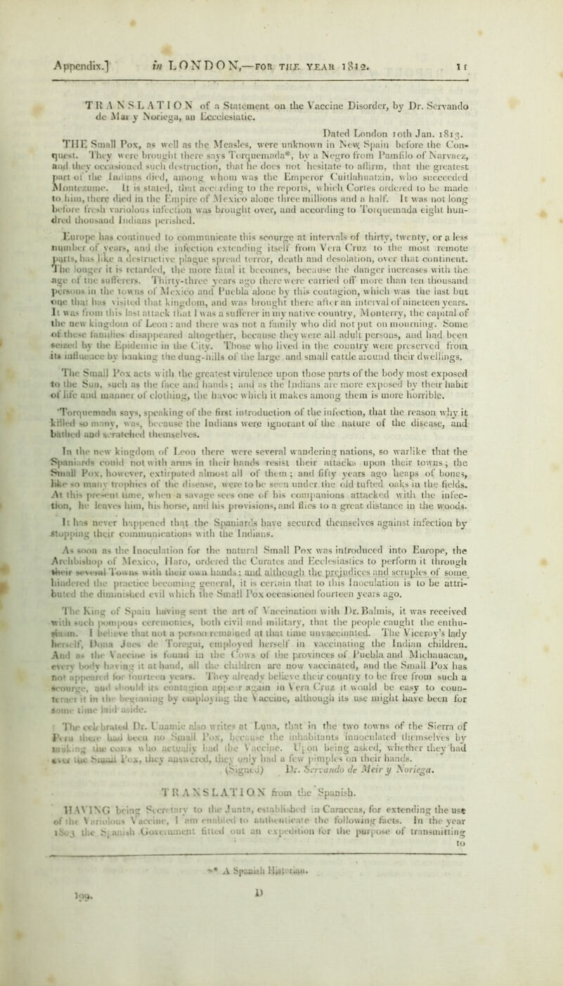 T R .\ N S L A T I O N of a Statement on the Vaccine Disorder, by Dr. Servando de Mary Noriega, an Eccclesiatic. Dated London toth Jan. 1813. Till'. Small Pox, as well as the Measles, were unknown in New. Spain before the Con- quest. They  ere brought there says Turquemada*, bv a Negro from Pamfilo of Narvaez, and they oeeasioned such destruction, that lie does not hesitate to affirm, that the greatest part ot the Indians died, among whom was the Emperor Cuitlahuatzin, who succeeded. .Nlontr/.umo. It is staled, that ace rding to the reports, which Cortes ordered to be made to him, there died in the Empire of Mexico alone three millions and a half. It was not long before fresh variolous infection was brought over, and according to Torquemada eight hun- dred thousand Indians perished. Europe has continued to communicate this scourge at intervals of thirty, twenty, or a less number ol years, and the infection extending itself from Vera Cruz to the most remote ptjrls, has like a destructive plague spread terror, death and desolation, over that continent. The oilier it is retarded, the more fatal it becomes, because the danger increases with the age ( I tne sufferers. Thirty-three years ago there were carried off more than ten thousand persons in the towns of Mexico and Puebla alone by this contagion, which was the last but one that h; > visited that kingdom, and was brought there after an interval of nineteen years. It was from this lastattaek that I was a sufferer in my native country, Monterry, the capital of the new kingdom of Leon : and there was not a family who did not put on mourning. Some ot tlic-e families disappeared altogether, because they were all adult persons, and had been seized In the Epidemic in the City. Those who lived in the country were preserved from its indue.ice by banking the dung-lulls oi' the large and small cattle around their dwellings. The Sinai 1 Pox acts w itli the greatest virulence upon those parts of the body most exposed to the Sun, -uch as the face and hands; and as the Indians ate more exposed by their habit of life and manner of clothing, the havoc w liicli it makes among them is more horrible. ‘Torquemada snvs, speaking of the first introduction of the infection, that the reason why it kill'd m> m.-.ny, v.as, because the Indians wer.e ignorant of the nature of the disease, and bathed and scratched themselves. I11 the new kingdom of Leon there were several wandering nations, so warlike that the Spani ids could not with arms in their hands resist their attacks upon their towns; the Small Pox, however, extirpated almost ail of them; and fifty years ago heaps of bones, lik. -nuiii- trophies of the disease, were to be sc n under the old tufted oaks in the fields. At thi- pio.« u; mi e, wimn a savage sees one of his companions attacked with the infec- tion, li leaves him, his horse, anu his provisions, and flies to a great distance in die woods. 1: has never happened that the Spaniards have secured themselves against infection by stopping their communications with the Indians. As soon as the Inoculation for the natural Small Pox was introduced into Europe, the Archbishop of Mexico, Haro, ordered the Curates and Ecclesiastics to perform it through Ve ir sevetal Towns with their own bands; and although the prejudices and scruples of some Plundered the practice becoming general, it is certain that to tins Inoculation is to he attri- buti (! the diminished evil which the Small Pox occasioned fourteen years ago. Tl Kii z of Spain having scnt the art of Vaccination with Dr. Balmis, it was received with such pompous ceremonies, both civil and military, that the people caught the enthu- se. m. I b< ve : it Dot a person remained at that time unvaceiuau d. The Viceroy’s lady In - ; I' 1 .fdo Tot.-gui, employed herself in vaccinating the Indian children. And a- tin Vaccine is found in titc Cows of the provinces ol’ Puebla and Michauacan, l»'v h ' n ;• it at band, all the children are now vaccinated, and the Small Pox lias m>* ■ : 1 i fbnrt- • i \- nrs. They already believe their country to be free from such a «.• mi. :in. ’.'d it- c'ion appear again in \ era Cruz it would be easy to coun- t» met : in th I co ining by employing die Vaccine, although its use might have been for some time laid'aside. Tin- . d Dr. I also v. rite- at Lu»n, tint in the two towns of the Sierra of J\ r.i theie had been no Small l’ox, because the inhabitants innoculuted themselves by Making live cows who actually had the V accine. I j on being asked, whether they had c>e* toe Numi i . ... 111 e \ .... .... . only bad a lew pimples on their hands. ^Signed) Dr. Scn'ando de Meir y Noriega. TRANSLATION from the Spanish. HAVING being Secretary to the Junta, established in- Caraecas, for extending the use ofth< Variolous Vacciiie, I ami 1 > authenticate the following facts. In the year iS 3 the S( aniall Government fitted out mi expedition for the purpose of transmitting to I09. -• A Spanish Histor«ui. 1)