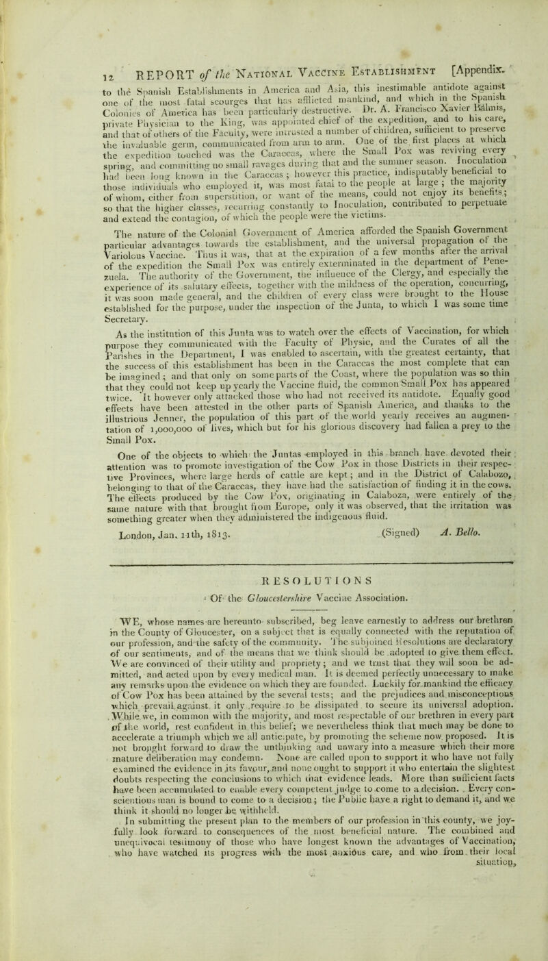 to the Spanish Establishments in America and Asia, this inestimable antidote against one of the most fatal scourges that has afflicted mankind, and which in the Spams i Colonies of America has been particularly destructive. Dr. A. Francisco Xavier minus, private Physician to the King, was appointed chief of the expedition, and to his caie, and that of others of the Faculty, were intrusted a number of children, sufficient to piesei ve the invaluable germ, communicated from arm to arm. One of the hist places at which the expedition touched was the Caraccas, where the Smail 1 ox was revising c\c\y spring, and committing no small ravages during that and the summer season. Inoculation had been long known'in the Caraccas; however this practice indisputably beneficial to those individuals who employed it, was most fatal to the people at large ; the majority of whom, either from superstition, or want of the means, could not enjoy its benefi t so that the higher classes, recurring constantly to Inoculation, contributed to peipetuate and extend the contagion, of which the people were the victims. The nature of the Colonial Government of America afforded the Spanish Government particular advantages towards the establishment, and the universal propagation ot the Variolous Vaccine. Thus it was, that at the expiration of a few months after the arrival of the expedition the Small Pox was entirely exterminated in the department of 1 ene- zusla. The authority of the Government, the influence of the Clergy, and especially the experience of its salutary effects, together with the mildness of the operation, concurring, it was soon made general, and the children of every class were brought to the House established for the. purpose, under the inspection of the Junta, to which I was some time Secretary. As the institution of this Junta was to watch over the effects of Vaccination, for which purpose they communicated with the Faculty ot Physic, and the Curates of all the Parishes in the Department, I was enabled to asceitain, with tne gieatest ceitaintx, that the success of this establishment has been in the Caraccas the most complete that can be imagined; and that only on some parts of the Coast, wheie the population was so thin that they could not keep up yearly the Vaccine fluid, the common Small Pox has appeared twice. 'It however only attacked those who had not received its antidote. Equally good effects have been attested in the other parts of Spanish America, and thanks to the illustrious Jenner, the population ot this part of the woild yeaily receives an augmen- tation of 1,000,000 of lives, which but for his glorious discovery had fallen a prey to the Small Pox. 1 One of the objects to which the Juntas-employed in this branch have devoted their attention was to promote investigation of the Cow* Pox in those Districts in their respec- tive Provinces, where large herds of cattle are kept; and in the District of Calabozo, belonging to that of the Caraccas, they have had the satisfaction of finding it in the cows. The effects produced by the Cow Pox, originating in Calahoza, were entirely of the same nature with that brought fiom Europe, only it was observed, that the irritation was something greater when they administered the indigenous fluid. London, Jan. nth, 1813. (Signed) A. Bello. RESOLUTIONS -1 Of the Gloucestershire Vaccine Association. WE, whose names are hereunto subscribed, beg leave earnestly to address our brethren in the County of Gloucester, on a subject that is equally connected with the reputation of our profession, and the safety of the community. The subjoined Resolutions are declaratory of our sentiments, and of the means that we think should be adopted (o give them effect. We are convinced of their utility and propriety; and we trust that they will soon be ad- mitted, and acted upon by every medical man. It is deemed perfectly unnecessary to make any remarks upon the evidence on which they are founded. Luckily for.mankind the efficacy of Cow Pox has been attained by the several tests; and the prejudices and misconceptions which prevail, against, it only .require to be dissipated to secure its universal adoption. While we, in common with the majority, and most respectable of our brethren in every part of the world, rest confident in this belief; we nevertheless think that much may be done to accelerate a triumph which we all anticipate, by promoting the scheme now proposed. It is not brought forward to draw the unthinking and unwary into a measure which their more mature deliberation may condemn. None are called upon to support it who have not fully examined the evidence in ,its favour, and none ought to support it who entertain the slightest doubts respecting the conclusions to which that evidence leads. More than sulfieient facts have been accumulated to enable every competent judge to come to a ,decision. . Every con- scientious man is bound to come to a decision; the Public have a right to demand it, and we think it should no longer be withheld. In submitting the present plan to the members of our profession in this county, we joy- fully look forward to consequences of the most beneficial nature. The combined and unequivocal testimony of those who have longest known the advantages of Vaccination, who have watched its progress with the most anxidus care, and who from their local situaticp.