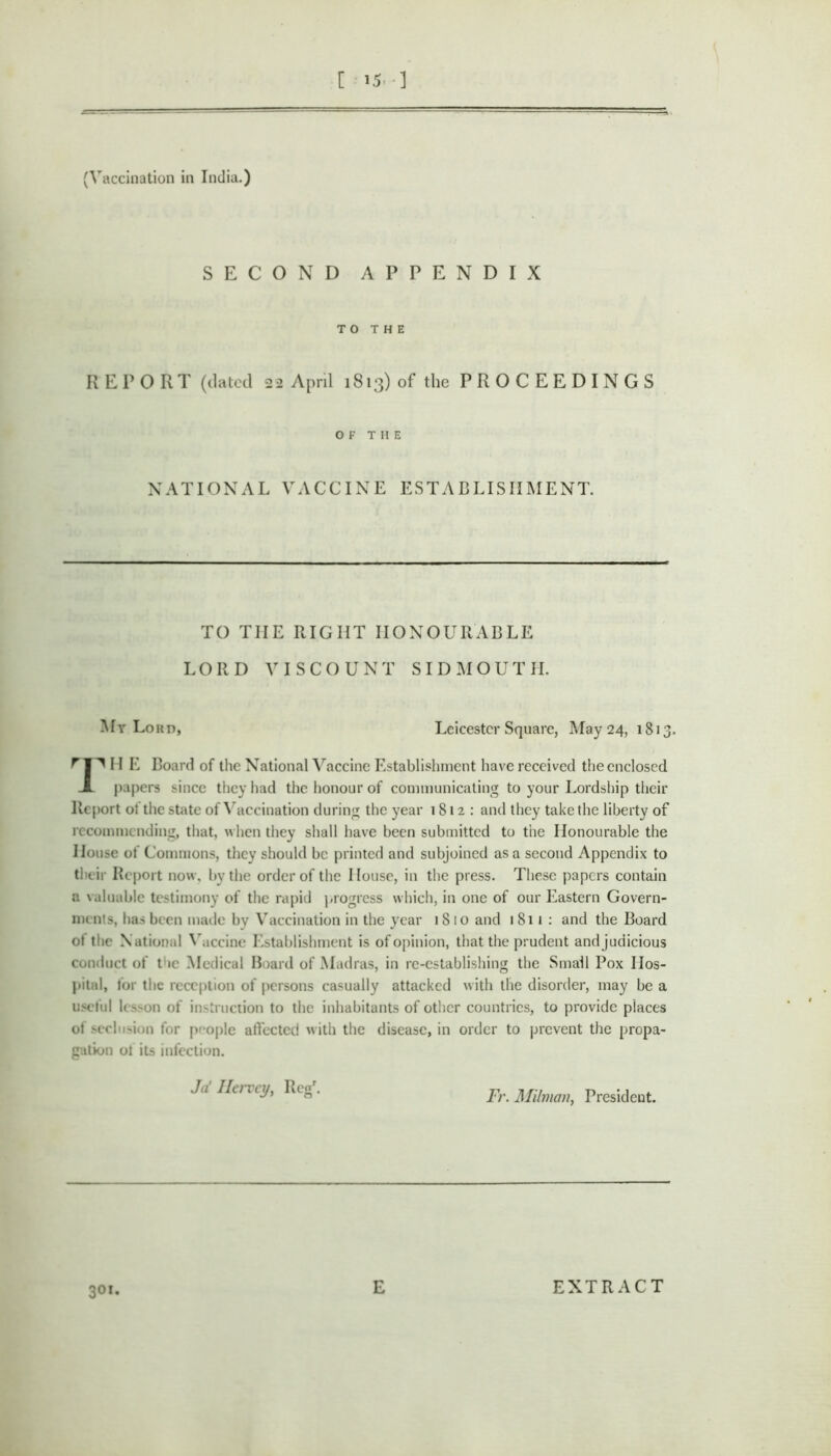 [ 15.-] (Vaccination in India.) SECOND APPENDIX TO THE REPORT (dated 22 April 1813) of the P R O C E E D I N G S OF THE NATIONAL VACCINE ESTABLISHMENT. TO THE RIGHT HONOURABLE LORD VISCOUNT SIDMOUTH. Mr Lord, Leicester Square, May 24, 1813. 11 E Board of the National Vaccine Establishment have received the enclosed JL papers since they had the honour of communicating to your Lordship their Report of the state of Vaccination during the year 1812: and they take the liberty of recommending, that, when they shall have been submitted to the Honourable the House of Commons, they should be printed and subjoined as a second Appendix to their Report now, by the order of the House, in the press. These papers contain a valuable testimony of the rapid progress which, in one of our Eastern Govern- ments, has been made by Vaccination in the year 1810 and 1811: and the Board ol the National Vaccine Establishment is ofopinion, that the prudent andjudicious conduct of the Medical Board of Madras, in re-establishing the Small Pox Hos- pital, for the reception of persons casually attacked with the disorder, may be a useful lc>son of instruction to the inhabitants of other countries, to provide places of seclusion for people affected with the disease, in order to prevent the propa- gation of its infection. ,7/ IL11 < j/, Reg. Fr. Milnian, President. 301. E EXTRACT