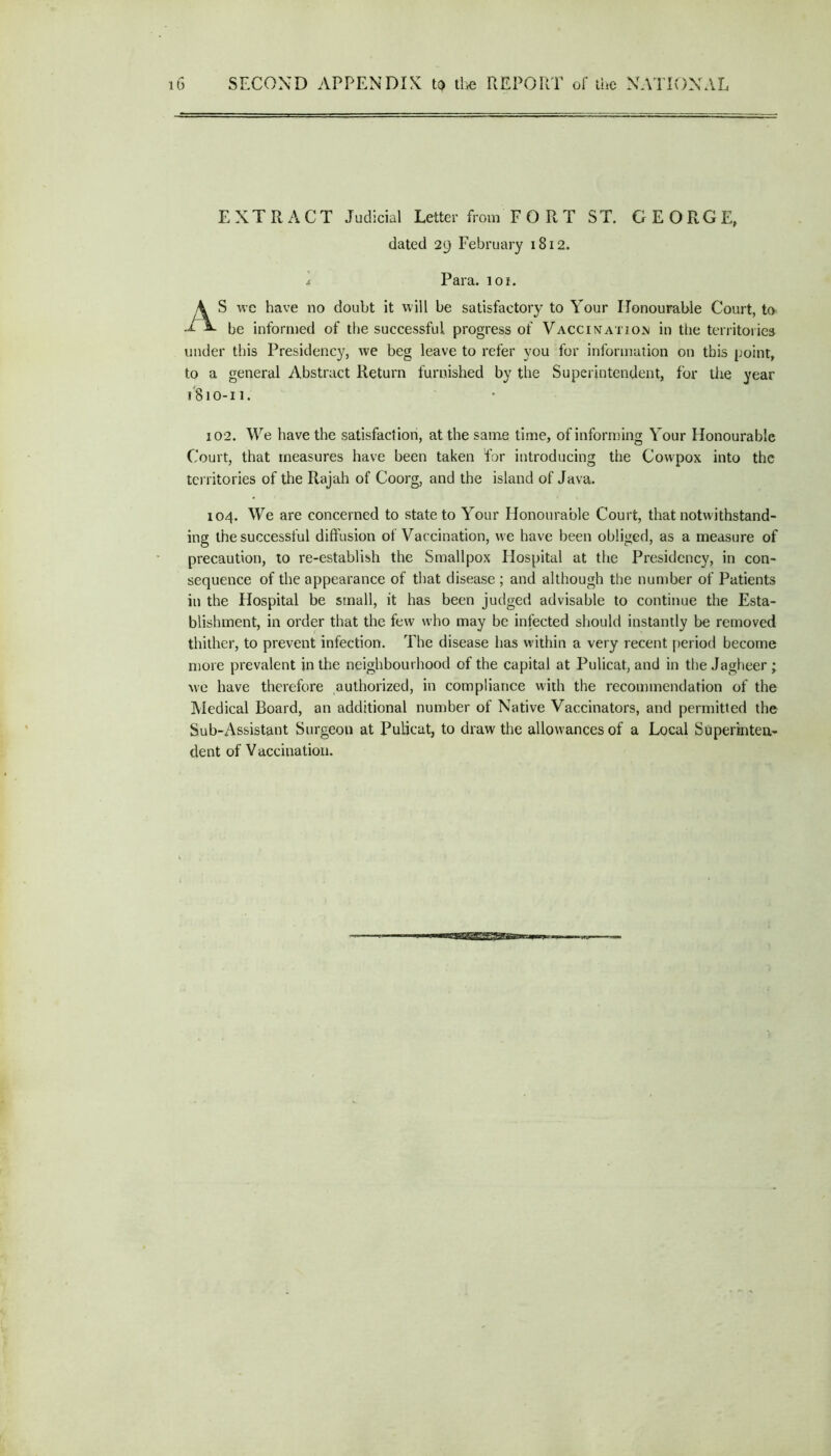 EXTRACT Judicial Letter from FORT ST. GEORGE, dated 29 February 1812. S we have no doubt it will be satisfactory to Your Honourable Court, to be informed of the successful progress of Vaccination in the territories under this Presidency, we beg leave to refer you for information on this point, to a general Abstract Return furnished by the Superintendent, for the year 102. We have the satisfaction, at the same time, of informing Your Honourable Court, that measures have been taken for introducing the Covvpox into the territories of the Rajah of Coorg, and the island of Java. 104. We are concerned to state to Your Honourable Court, that notwithstand- ing the successful diffusion of Vaccination, we have been obliged, as a measure of precaution, to re-establish the Smallpox Hospital at the Presidency, in con- sequence of the appearance of that disease ; and although the number of Patients in the Hospital be small, it has been judged advisable to continue the Esta- blishment, in order that the few who may be infected should instantly be removed thither, to prevent infection. The disease has within a very recent period become more prevalent in the neighbourhood of the capital at Pulicat, and in the Jagheer ; we have therefore authorized, in compliance with the recommendation of the Medical Board, an additional number of Native Vaccinators, and permitted the Sub-Assistant Surgeon at Pulicat, to draw the allowances of a Local Superinten- dent of Vaccination. 4 Para. ioi. 1810-11.