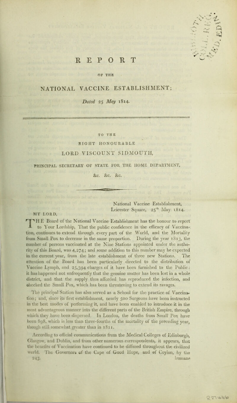 OF THE NATIONAL VACCINE ESTABLISHMENT; Dated 25 May 1814. TO THE RIGHT HONOURABLE LORD VISCOUNT SIDMOUTH, PRINCIPAL SECRETARY OF STATE FOR THE HOME DEPARTMENT, & c. &c. & c. National Vaccine Establishment, Leicester Square, 25th May 1814. MY LORD, THE Board of the National Vaccine Establishment has the honour to report to Your Lordship, That the public confidence in the efficacy of Vaccina- tion, continues to extend through every part of the World, and the Mortality from Small Pox to decrease in the same proportion. During the year 1813, the number of persons vaccinated at the Nine Stations appointed under the autho- rity of this Board, was 4,274; and some addition to this number may be expected in the current year, from the late establishment of three new Stations. The attention of the Board has been particularly directed to the distribution of Vaccine Lymph, and 25,394 charges of it have been furnished to the Public: it has happened not infrequently that the genuine matter has been lost in a whole district, and that the supply thus afforded has reproduced the infection, and checked the Small Pox, which has been threatening to extend its ravages. The principal Station has also served as a School for the practice of Vaccina- tion; and, since its first establishment, nearly 500 Surgeons have been instructed in the best modes of performing it, and have been enabled to introduce it in the most advantageous manner into the different parts of the British Empire, through which they have been dispersed. In London, the deaths from Small Pox have been Sg8, which is less than three-fourths of the mortality of the preceding year, though still somewhat greater than in 1811. According to official communications from the Medical Colleges of Edinburgh, Glasgow, and Dublin, and from other numerous correspondents, it appears, that the benefits of Vaccination have continued to be diffused throughout the civilized world. T rie Governors of the Cape of Good Hope, and @f Ceylon, by the 243. humane