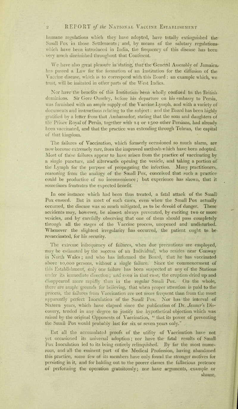 humane regulations which they have adopted, have totally extinguished the' Small Fox in those Settlements; and, by means of the salutary regulations- which have been introduced in India, the frequcricy of this disease has been very much diminished throughout that Continent. We have also great pleasure in stating, thatthe General Assembly of Jamaica* has passed a Law for the formation of an Institution for the diffusion of the Vaccine disease, which is to correspond with this Foard : an example which, we trust, will be imitated in other parts of the West Indies. Nor have the benefits of this Institution been wholly confined to the. 'British dominions. Sir Gore Guseley, before his departure on his embassy to Persia, was furnished with an ample supply of the Vaccine Lymph, and with a variety of documents and instructions relating to the subject: and the Foard has been highly gratified by a letter from that Ambassador, stating that the sons and daughters of the Prince Royal of Persia, together with 14 or 1500 other Persians, had already been vaccinated, and that the practice was extending through Tehran, the capital of that kingdom. The failures of Vaccination, which formerly occasioned so much alarm, are now become extremely rare, from the improved methods-which have been adopted. Most of these failures appear to have arisen from the practice of vaccinating by a single puncture, arid afterwards opening the vesicle, and taking a portion of the Lymph for the purpose of propagating the infection. Many practitioners, reasoning from the analogy of the Small Pox, conceived that such a practice could be productive of no inconvenience; but experience has shown, that it sometimes frustrates the expected benefit. In one instance which had been thus treated, a fatal attack of the Small Pox ensued. But in most of such cases, even when the Small Pox actually occurred, the disease was so much mitigated, as to be devoid of danger. These accidents may, however, be almost always prevented, by exciting two or more vesicles, and by carefully observing that one of them should pass completely through all the stages of the Vaccine process, unopened and undisturbed. Whenever the slightest irregularity has occurred, the patient ought to be revaccinated, for his security. The extreme infrequency of failures, when due precautions are employed, may be estimated by the success of an Individual, who resides near Conway in North Wales ; and who has informed the Board, that he has vaccinated above 10,000 persons, without a single failure. Since the commencement of this Establishment, only one failure has been suspected at any of the Stations under its immediate direction; and even in that case, the eruption dried up and disappeared more rapidly than in the regular Small Pox. On the whole, there are ample grounds for believing, that when proper attention is paid to the process, the failures from Vaccination are not more frequent than from the most apparently perfect Inoculation of the Small Pox. Nor has the interval of Sixteen years, which have elapsed since the publication of Dr. Jenner s Dis- covery, tended in any degree to justify tiie hypothetical objection which was raised by the original Opponents of Vaccination, “ that its power of preventing the Small Pox would probably last for six or seven years only.” Put all the accumulated proofs of the utility of Vaccination have not yet occasioned its universal adoption; nor have the fatal results of Small Pox Inoculation led to its being entirely relinquished. By far the most nume- rous, and all the eminent part of the Medical Profession, having abandoned this practice, some few ot its members have only, found the stronger motives for persisting in it, and for holding out to the poorer classes the fallacious pretence of performing the operation gratuitously; nor have arguments, example or shame,