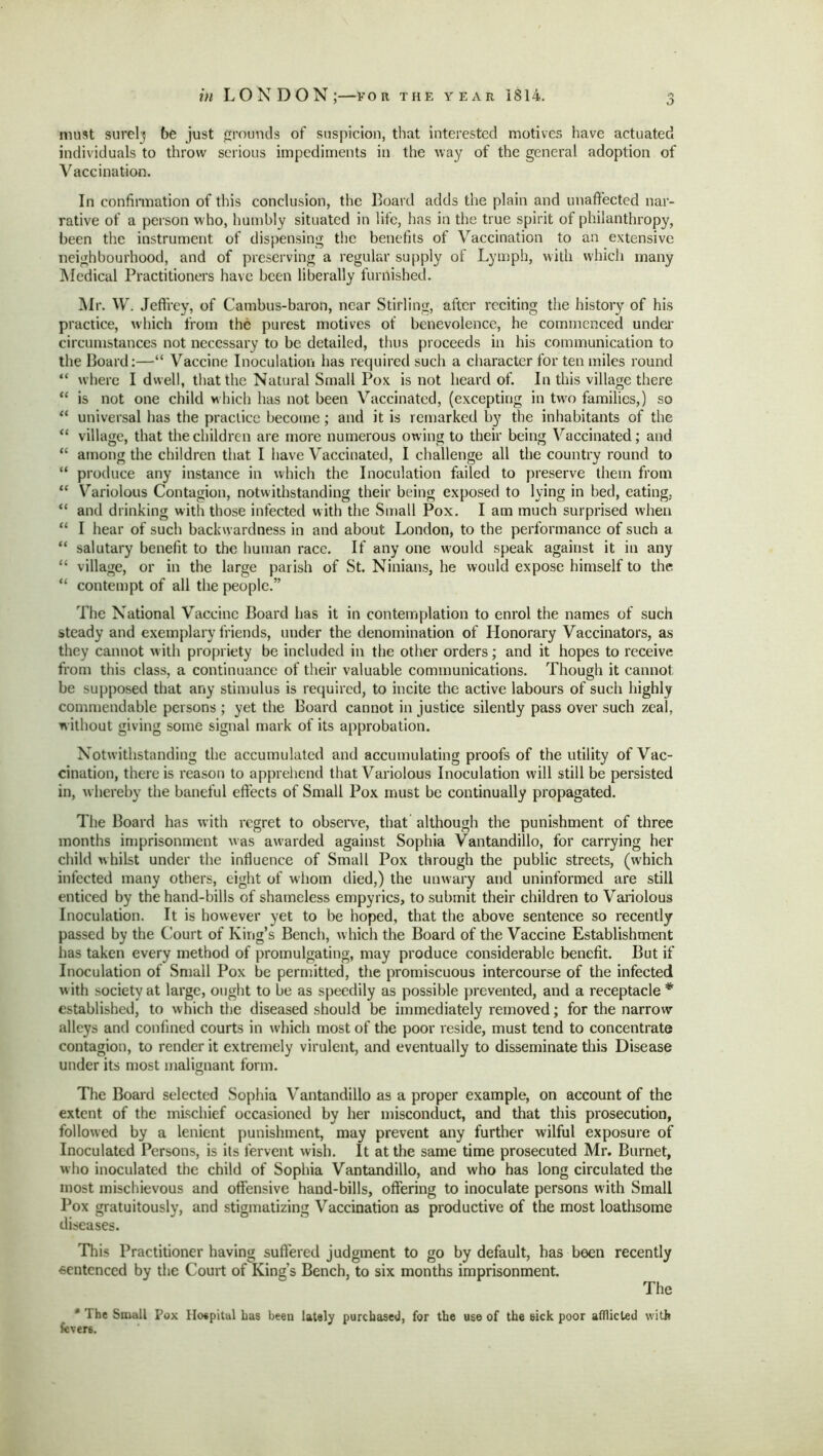 o must surely be just grounds of suspicion, that interested motives have actuated individuals to throw serious impediments in the way of the general adoption of Vaccination. In confirmation of this conclusion, the Board adds the plain and unaffected nar- rative of a person who, humbly situated in life, has in the true spirit of philanthropy, been the instrument of dispensing the benefits of Vaccination to an extensive neighbourhood, and of preserving a regular supply of Lymph, with which many Medical Practitioners have been liberally furnished. Mr. W. Jeffrey, of Cambus-baron, near Stirling, after reciting the history of his practice, which from the purest motives of benevolence, he commenced under circumstances not necessary to be detailed, thus proceeds in his communication to the Board:—“ Vaccine Inoculation has required such a character for ten miles round “ where I dwell, that the Natural Small Pox is not heard of. In this village there “ is not one child which has not been Vaccinated, (excepting in two families,) so “ universal has the practice become; and it is remarked by the inhabitants of the “ village, that the children are more numerous owing to their being Vaccinated; and “ among the children that I have Vaccinated, I challenge all the country round to “ produce any instance in which the Inoculation failed to preserve them from “ Variolous Contagion, notwithstanding their being exposed to lying in bed, eating, “ and drinking with those infected with the Small Pox. I am much surprised when “ I hear of such backwardness in and about London, to the performance of such a “ salutary benefit to the human race. If any one would speak against it in any “ village, or in the large parish of St. Ninians, he would expose himself to the “ contempt of all the people.” The National Vaccine Board has it in contemplation to enrol the names of such steady and exemplary friends, under the denomination of Honorary Vaccinators, as they cannot with propriety be included in the other orders; and it hopes to receive from this class, a continuance of their valuable communications. Though it cannot be supposed that any stimulus is required, to incite the active labours of such highly commendable persons ; yet the Board cannot in justice silently pass over such zeal, without giving some signal mark of its approbation. Notwithstanding the accumulated and accumulating proofs of the utility of Vac- cination, there is reason to apprehend that Variolous Inoculation will still be persisted in, w hereby the baneful effects of Small Pox must be continually propagated. The Board has with regret to observe, that although the punishment of three months imprisonment was awarded against Sophia Vantandillo, for carrying her child whilst under the influence of Small Pox through the public streets, (wrhich infected many others, eight of whom died,) the unwary and uninformed are still enticed by the hand-bills of shameless empyrics, to submit their children to Variolous Inoculation. It is however yet to be hoped, that the above sentence so recently passed by the Court of King’s Bench, which the Board of the Vaccine Establishment has taken every method of promulgating, may produce considerable benefit. But if Inoculation of Small Pox be permitted, the promiscuous intercourse of the infected w ith society at large, ought to be as speedily as possible prevented, and a receptacle * established, to which the diseased should be immediately removed; for the narrow alleys and confined courts in which most of the poor reside, must tend to concentrate contagion, to render it extremely virulent, and eventually to disseminate this Disease under its most malignant form. The Board selected Sophia Vantandillo as a proper example, on account of the extent of the mischief occasioned by her misconduct, and that this prosecution, followed by a lenient punishment, may prevent any further wilful exposure of Inoculated Persons, is its fervent wish. It at the same time prosecuted Mr. Burnet, who inoculated the child of Sophia Vantandillo, and who has long circulated the most mischievous and offensive hand-bills, offering to inoculate persons with Small Pox gratuitously, and stigmatizing Vaccination as productive of the most loathsome diseases. This Practitioner having suffered judgment to go by default, has been recently sentenced by the Court of King’s Bench, to six months imprisonment. The * The Small Pox Hospital has been lately purchased, for the use of the sick poor afflicted with fevers.