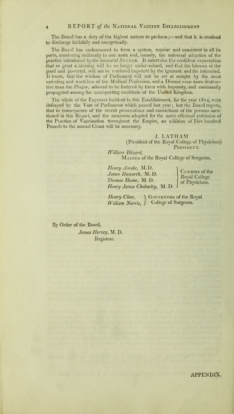 The Board has a duty of the highest nature to perform ;—and that it is resolved to discharge faithfully and energetically. The Board lias endeavoured to form a system, regular and consistent in all its parts, conducing uniformly to one main end, namely, the universal adoption of the practice introduced by the immortal Jenner. It entertains the confident expectation that so great a blessing will be no longer under-valued, and that the labours of the good and powerful, will not be rendered impotent by the ignorant and the interested. It trusts, that the wisdom of Parliament will not be set at nought by the most unfeeling and worthless of the Medical Profession, and a Disease even more destruc- tive than the Plague, allowed to be fostered by them with impunity, and continually propagated among the unsuspecting multitude of the United Kingdom. The whole of the Expenses incident to this Establishment, for the year 1814, were defrayed bv the Vote of Parliament which passed last year; but the Board regrets, that in consequence of the recent prosecutions and convictions of the persons men- tioned in this Report, and the measures adopted for the more effectual extension of the Practice of Vaccination throughout the Empire, an addition of Five hundred Pounds to the annual Grant will be necessary. J. LATHAM (President of the Royal College of Physicians) President. William Blizard, Master of the Royal College of Surgeons. Henry si in site, M. D. James Haworth, M. D. Thomas Hume, JM. D. Henry James Cholrnelcy, M. D. . Censors of the Royal College of Physicians. Henry Cline, ~| Governors of the Royal William Norris, J College of Surgeons. By Order of the Board, James Ilervey, M. D. Registrar. APPENDIX.