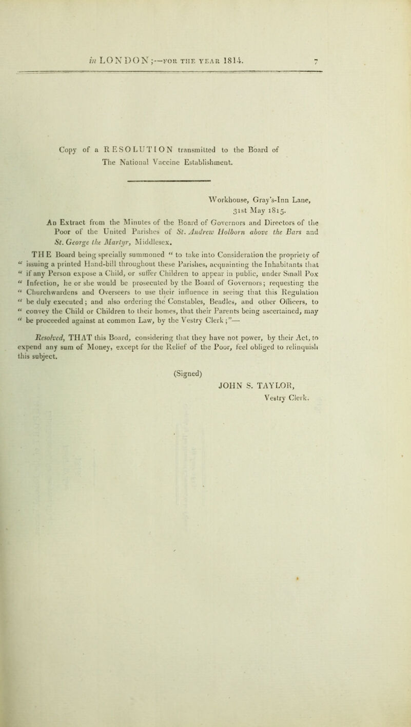 Copy of a RESOLUTION transmitted to the Board of The National Vaccine Establishment. Workhouse, Gray’s-Inn Lane, 31st May 1815. An Extract from the Minutes of the Board of Governors and Directors of the Poor of the United Parishes of St. Andrezo Holborn above the Bars and St. George the Martyr, Middlesex. TIIE Board being specially summoned “ to take into Consideration the propriety of “ issuing a printed Hand-bill throughout these Parishes, acquainting the Inhabitants that “ if any Person expose a Child, or suffer Children to appear in public, under Small Pox  Infection, he or she would be prosecuted by the Board of Governors; requesting the “ Churchwardens and Overseers to use their influence in seeing that this Regulation “ be duly executed; and also ordering the Constables, Beadles, and other Officers, to “ convey the Child or Children to their homes, that their Parents being ascertained, may “ be proceeded against at common Law, by the Vestry Clerk— Resolved, THAT this Board, considering that they have not power, by their Act, to expend any sum of Money, except for the Relief of the Poor, feel obliged to relinquish this subject. (Signed) JOHN S. TAYLOR, Vestry Clerk.