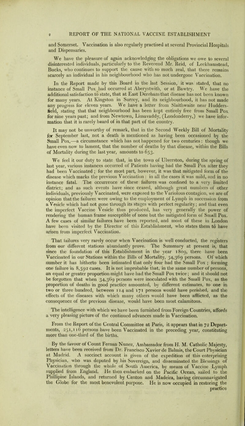 and Somerset. Vaccination is also regularly practised at several Provincial Hospitals and Dispensaries. We have the pleasure of again acknowledging the obligations we owe to several disinterested individuals, particularly to the Reverend Mr. Reid, of Leekhamstead, Bucks, who continues to support the cause with so much zeal, that there remains scarcely an individual in his neighbourhood who has not undergone Vaccination. In the Report made by this Board in the last Session, it was stated, that no instance of Small Pox had occurred at Aberystwitb, or at Bawtry. We have the additional satisfaction to state, that at East Dereham that disease has not been known for many years. At Kingston in Surrey, and its neighbourhood, it has not made any progress for eleven years. We have a letter from Slaithwaite near Hudders- field, stating that that neighbourhood has been kept entirely free from Small Pox for nine years past; and from Newtown, Limavaddy, (Londonderry,) we liave infor- mation that it is rarely heard of in that part of the country. It may not be unw'orthy of remark, that in the Second Weekly Bill of Mortality for September last, not a death is mentioned as having been occasioned by the Small Pox,—a circumstance which has not happened for two centuries : though we have even now to lament, that the number of deaths by that disease, within the Bills of Mortality during the last year, amounts to 653. We feel it our duty to state that, in the town of Ulverston, during the spring of last year, various instances occurred of Patients having had the Small Pox after they had been Vaccinated ; for the most part, however, it w’as that mitigated form of the disease which marks the previous Vaccination ; in all the cases it w'as mild, and in no instance fatal. The occurrence of these failures was confined to a very limited district; and as such events have since ceased, although great numbers of other individuals, previously Vaccinated, were exposed to the Variolous contagion, we are of opinion that the failures were owing to the employment of Lymph in succession from a Vesicle which had not gone through its stages wdth perfect regularity; and that even the imperfect Vaccine Vesicle thus produced, has very generally the power of rendering the human frame susceptible of none but the mitigated form of Small Pox. A few cases of similar failures have been reported, and most of these in London have been visited by the Director of this Establishment, who states them to have arisen from imperfect Vaccination. That lailures very rarely occur when Vaccination is w’ell conducted, the registers from our different stations abundantly prove. The Summary at present is, that since the foundation of this Establishment in the year i8og, there have been Vaccinated in our Stations within the Bills of Mortality, 34,369 persons. Of which number it has hitherto been intimated that only four had the Small Pox ; forming one failure in 8,592 cases. It is not improbable that, in the same number of persons, an equal or greater proportion might have had the Small Pox twice; and it should not be forgotten that when 34,369 persons were inoculated with the Small l^ox, as the proportion of deaths in good practice amounted, by different estimates, to one in two or three hundred, between 114 and 171 persons would have perished, and the effects of the diseases with which many others would have been afflicted, as the consequence of the previous disease, would have been most calamitous. The intelligence with which we have been furnished from Foreign Countries, affords a very pleasing picture of the continued advances made in Vaccination. From the Report of the Central Committee at Paris, it appears that in 72 Depart- ments, 251,116 persons have been Vaccinated in the preceding year, constituting more than one-third of the births. By the favour of Count Fernan Nunez, Ambassador from H. M. Catholic Majesty, letters have been received from Dr. Francisco Xavier de Balmis, the Court Physician at Madrid. A succinct account is given of the expedition ot this enterprising Physician, who was deputed by his Sovereign, and disseminated the Blessings of Vaccination through the whole of South America, by means of Vaccine Lymph supplied from England. He then embarked on the Pacific Ocean, sailed to the Phillipine Islands, and returned by Canton and Madeira, having circumnavigated the Globe for the most benevolent purpose. He is now occupied in restoring the practice