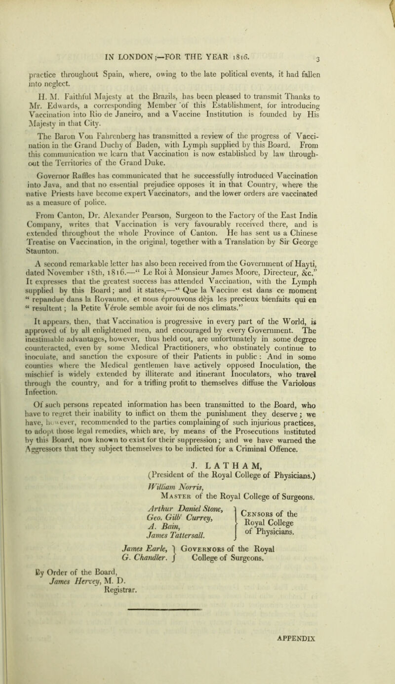 practice throughout Spain, where, owing to the late political events, it had fallen into neglect. II. M. Faitliful Majesty at the Brazils, has been pleased to transmit Thanks to IVIr. Edwards, a corresponding Member ’of this Establishment, for introducing Vaccination into Rio de Janeiro, and a Vaccine Institution is founded by His ^Majesty in that City. The Baron Von Fahrcnberg has transmitted a review of the progress of Vacci- nation in the Grand Duchy of Baden, with Lymph supplied by this Board. From this communication we learn that Vaccination is now established by law through- exit the Territories of the Grand Duke. Governor Raffles has communicated that he successfully introduced Vaccination into Java, and that no essential prejudice opposes it in that Country, where the native Priests have become expert Vaccinators, and the lower orders are vaccinated as a measure of police. From Canton, Dr. Alexander Pearson, Surgeon to the Factory of the East India Company, writes that Vaccination is very favourably received there, and is extended throughout the w'hole Province of Canton. He has sent us a Chinese Treatise on Vaccination, in the original, together with a Translation by Sir George Staunton. A second remarkable letter has also been received from the Government of Hayti, dated November iSth, 1S16.—“ Le Roi ^ Monsieur James Moore, Directeur, &c.” It expresses that the greatest success has attended Vaccination, with the Lymph supplied by this Board; and it states,—“ Que la Vaccine est dans ce moment ** repandue dans la Royaume, et nous ^prouvons d^ja les precieux bienfaits qui en “ resultent; la Petite V6role semble avoir fui de nos climais.” It appears, then, that Vaccination is progressive in every part of the World, is approved of by all enlightened men, and encouraged by every Government. The inestimable advantages, however, thus held out, are unfortunately in some degree counteracted, even by some Medical Practitioners, who obstinately continue to inoculate, and sanction the exposure of their Patients in public : And in some counties where the Medical gentlemen liave actively opposed Inoculation, the mischief is widely extended by illiterate and itinerant Inoculators, who travel through the country, and for a trilling profit to themselves diffuse the Variolous Infection. Of such persons repeated information has been transmitted to the Board, who have to regret their inability to inflict on them the punishment they deserve; we have, he. never, recommended to the parties complaining of such injurious practices, to adopt those legal remedies, which are, by means of the Prosecutions instituted by this Board, now known to exist for their suppression; and we have warned the Aggressors that they subject themselves to be indicted for a Criminal Offence. J. LATHAM, (President of the Royal College of Physicians.) IV'xlliam Norris, Master of the Royal College of Surgeons. Arthur Daniel Stone, Geo. Gill}' Currey, A. Bain, James Tattersall. James Earle, I Governors of the Royal G. Chandler. J College of Surgeons. By Order of the Board, James Herxey, M. D. Registrar. (Censors of the Royal College of Physicians. APPENDIX