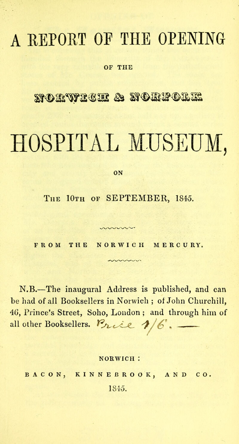 A REPORT OE TPIE OPENING OF THE HOSPITAL MUSEUM, The 10th of SEPTEMBER, 1845. FROM THE NORWICH MERCU RY. N.B.—The inaugural Address is published, and can be had of all Booksellers in Norwich ; of John Churchill, 4G, Prince’s Street, Soho, London ; and through him of all other Booksellers. Y ON NORWICH : BACON, KINNEBROOK, AND CO. 1845.