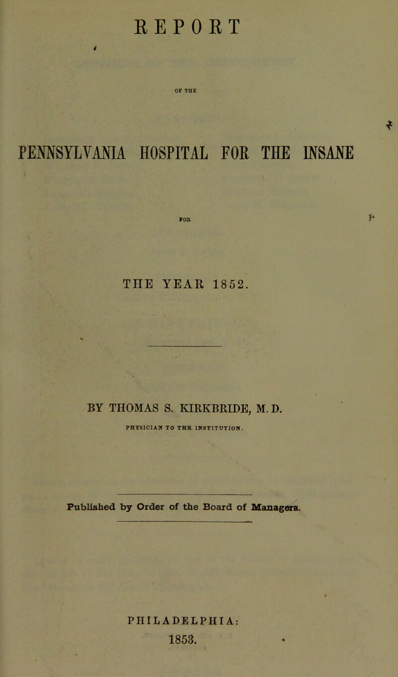 REPOET i OF THE PEMSYLVAOTA HOSPITAL FOR THE INSANE FOB P* THE YEAR 1852. BY THOMAS S. KIRKBRIDE, M. D. PHTSICIAK TO THK IKSTITOTIOW. Published by Order of the Board of Managers. PHILADELPHIA: 1853.