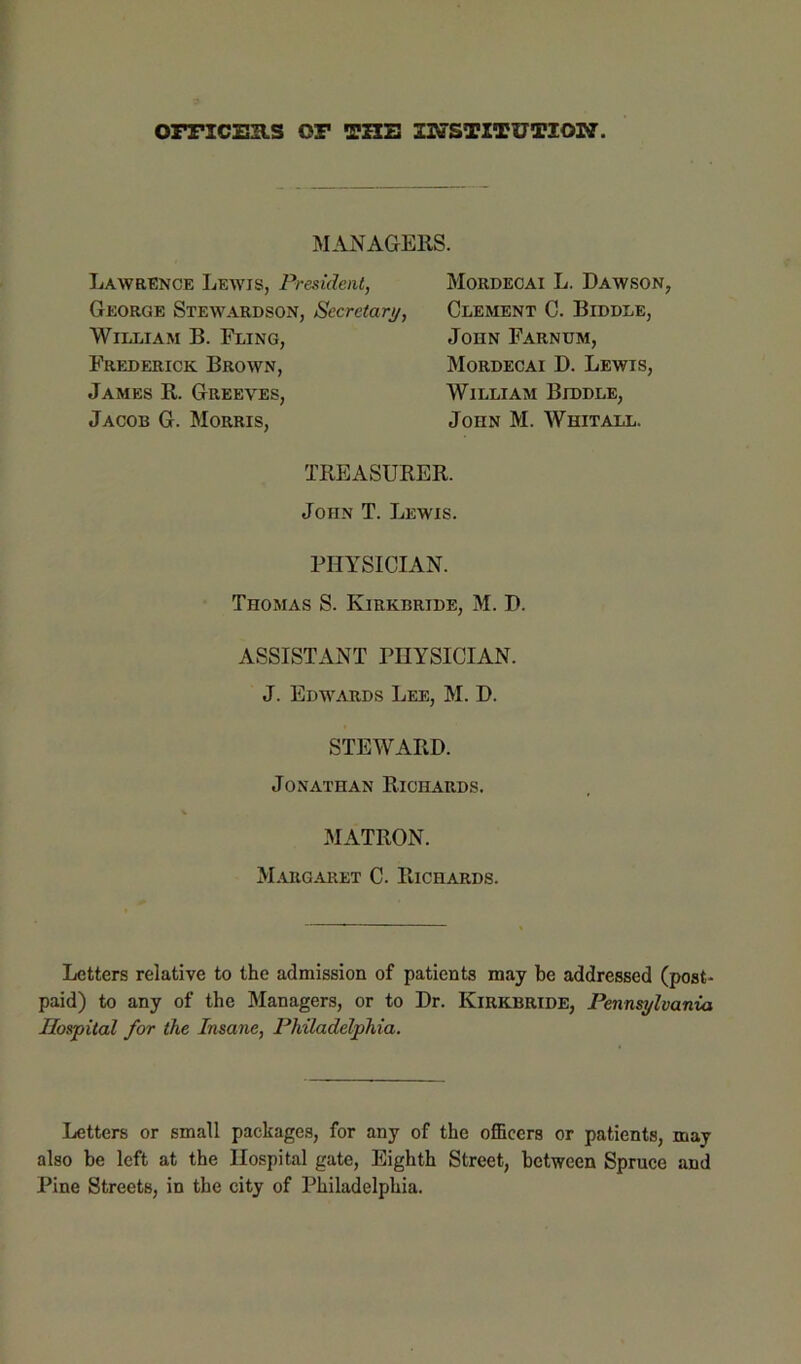 omcuas or the msTiTUTiow. MANAGERS. Lawrence Lewis, President, George Stewardson, Secretary, William B. Fling, Frederick Brown, James R. Greeves, Jacob G. Morris, Mordecai L. Dawson, Clement C. Biddle, John Farnum, Mordecai D. Lewis, William Biddle, John M. Whitall. TREASURER. John T. Lewis. PHYSICIAN. Thomas S. Kirkbride, M. D. ASSISTANT PHYSICIAN. J. Edwards Lee, M. D. STEWARD. Jonathan Richards. MATRON. M.argaret C. Richards. Letters relative to the admission of patients may be addressed (post- paid) to any of the Managers, or to Dr. Kirkbride, Pennsylvania Hospital for the Insane, Philadelphia. Letters or small packages, for any of the officers or patients, may also be left at the Hospital gate, Eighth Street, between Spruce and Pine Streets, in the city of Philadelphia.