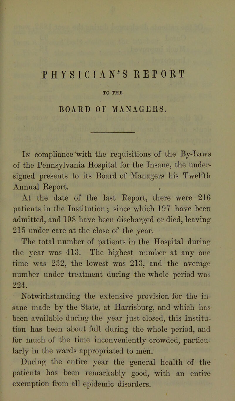 PHYSICIAN’S REPORT TO THE BOARD OF MANAGERS. In compliance‘with the requisitions of the By-Laws of the Pennsylvania Hospital for the Insane, the under- signed presents to its Board of Alanagers his Twelfth Annual Report. At the date of the last Report, there were 216 patients in the Institution; since which 197 have been admitted, and 198 have been discharged or died, leaving 215 under care at the close of the year. The total number of patients in the Hospital during the year was 413. The highest number at any one time was 232, the lowest was 213, and the average number under treatment during the whole period was 224. Notwithstanding the extensive provision for the in- sane made by the State, at Harrisburg, and which has been available during the year just closed, this Institu- tion has been about full during the whole period, and for much of the time inconveniently crowded, particu- larly in the wards appropriated to men. During the entire year the general health of the patients has been remarkably good, with an entire exemption from all epidemic disorders.