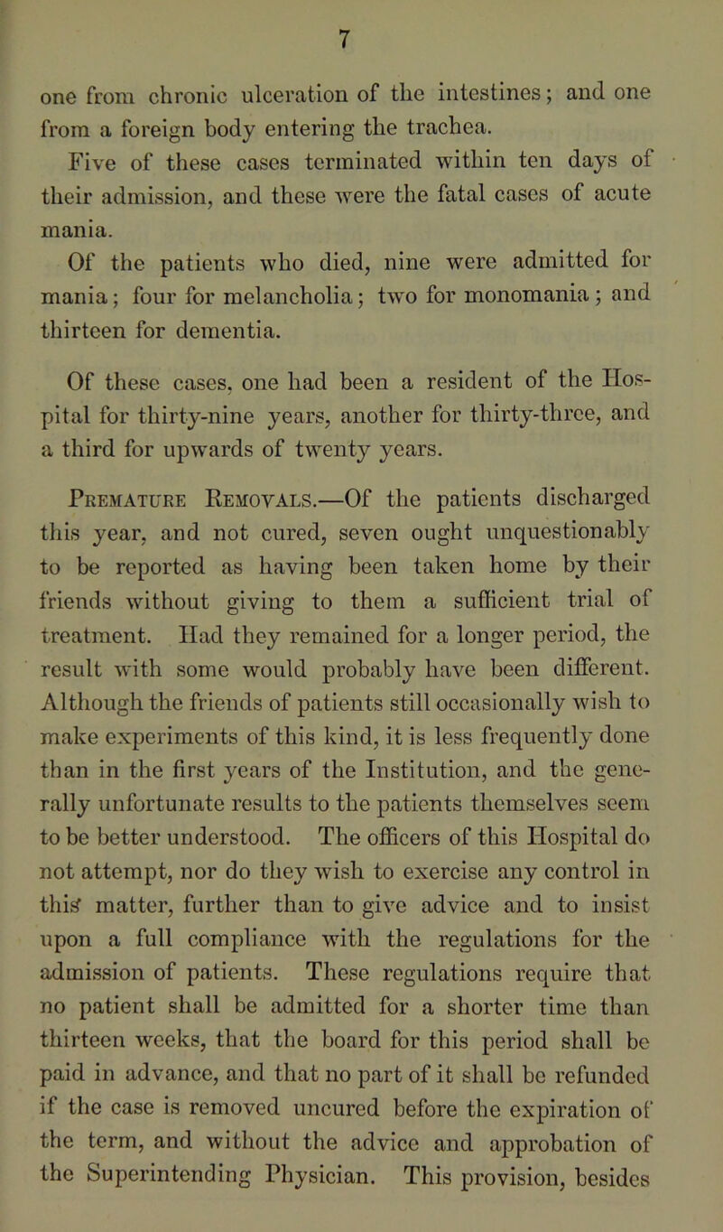 one from chronic ulceration of the intestines; and one from a foreign body entering the trachea. Five of these cases terminated within ten days of their admission, and these were the fatal cases of acute mania. Of the patients who died, nine were admitted for mania; four for melancholia; two for monomania; and thirteen for dementia. Of these cases, one had been a resident of the Hos- pital for thirty-nine years, another for thirty-three, and a third for upwards of twenty years. Premature Removals.—Of the patients discharged tins year, and not cured, seven ought unquestionably to be reported as having been taken home by their friends without giving to them a sufficient trial of treatment. Had they remained for a longer period, the result with some would probably have been different. Although the friends of patients still occasionally wish to make experiments of this kind, it is less frequently done than in the first years of the Institution, and the gene- rally unfortunate results to the patients themselves seem to be better understood. The officers of this Hospital do not attempt, nor do they wish to exercise any control in thi^ matter, further than to give advice and to insist upon a full compliance with the regulations for the admission of patients. These regulations require that no patient shall be admitted for a shorter time than thirteen weeks, that the board for this period shall be paid in advance, and that no part of it shall bo refunded if the case is removed uncured before the expiration of the term, and without the advice and approbation of the Superintending Physician. This provision, besides