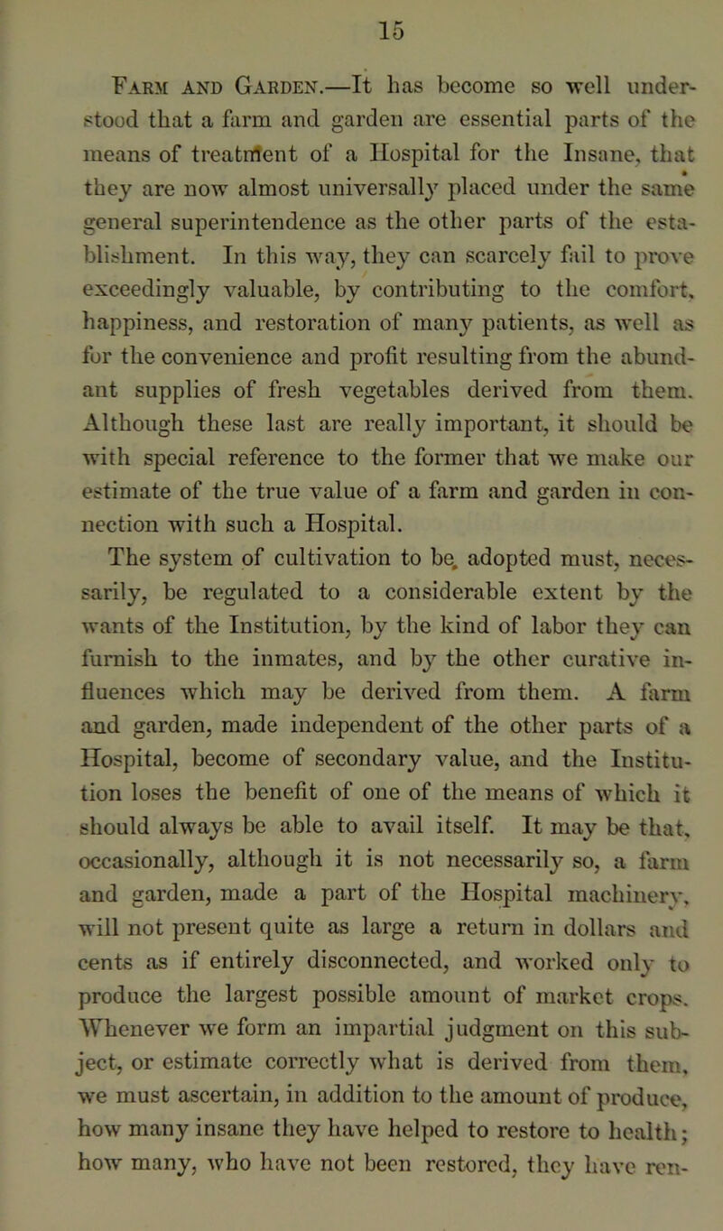 Farm and Garden.—It has become so well under- stood that a fiirm and garden are essential parts of the means of treatntent of a Hospital for the Insane, that • they are now almost universally placed under the same general superintendence as the other parts of the esta- blishment. In this way, they can scarcely fail to prove exceedingly valuable, by contributing to the comfort, happiness, and restoration of many patients, as well as for the convenience and profit resulting from the abund- ant supplies of fresh vegetables derived from them. Although these last are really important, it should be with special reference to the former that we make our estimate of the true value of a farm and garden in con- nection with such a Hospital. The system of cultivation to be, adopted must, neces- sarily, be regulated to a considerable extent by the wants of the Institution, by the kind of labor they can furnish to the inmates, and by the other curative in- fluences which may be derived from them. A farm and garden, made independent of the other parts of a Hospital, become of secondary value, and the Institu- tion loses the benefit of one of the means of which it should always be able to avail itself. It may be that, occasionally, although it is not necessarily so, a farm and garden, made a part of the Hospital machinery, will not present quite as large a return in dollars and cents as if entirely disconnected, and worked only to produce the largest possible amount of market crops. Whenever we form an impartial judgment on this sub- ject, or estimate correctly what is derived from them, we must ascertain, in addition to the amount of produce, how many insane they have helped to restore to health; how many, who have not been restored, they have ren-