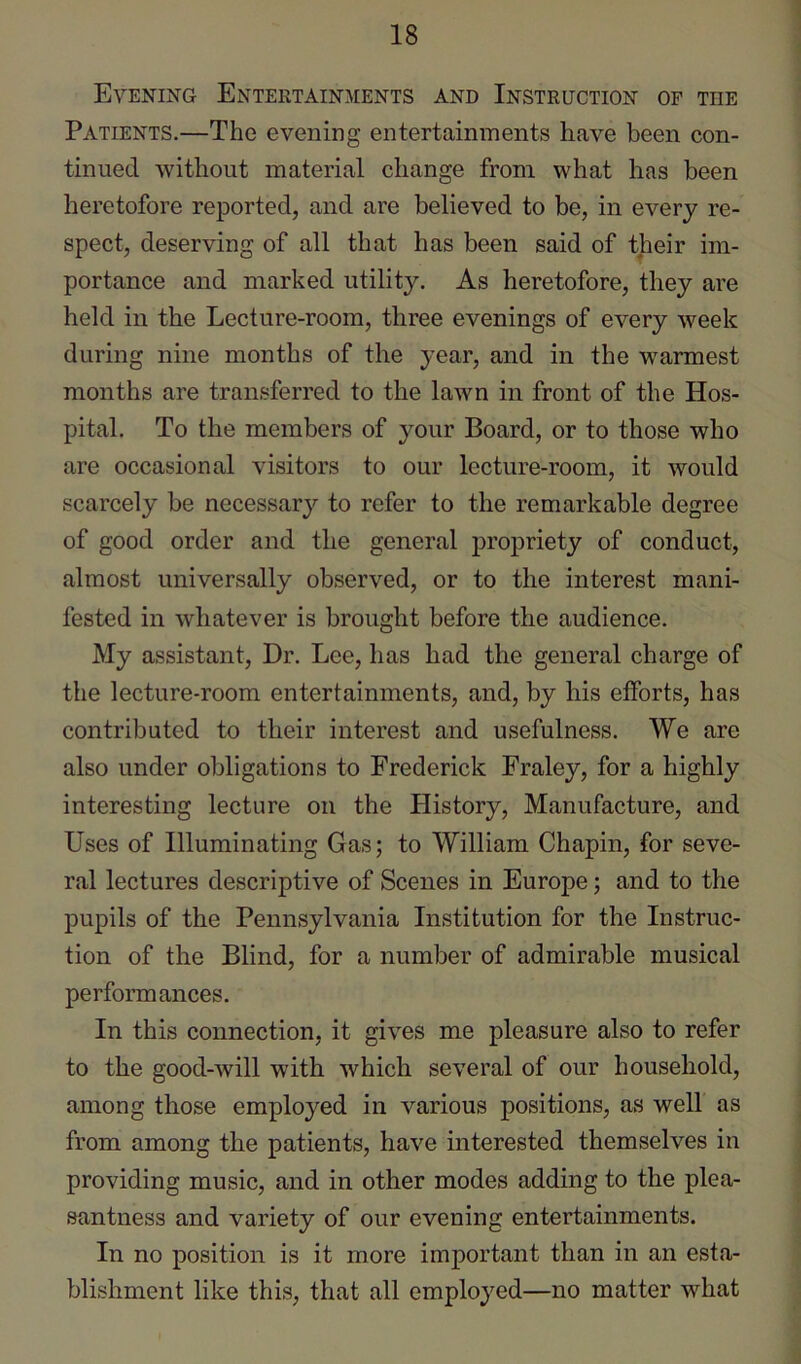 Evening Entertainments and Instruction op the Patients.—The evening entertainments have been con- tinued without material change from what has been heretofore reported, and are believed to be, in every re- spect, deserving of all that has been said of their im- portance and marked utilit3^ As heretofore, they are held in the Lecture-room, three evenings of every week during nine months of the year, and in the warmest months are transferred to the lawn in front of the Hos- pital. To the members of your Board, or to those who are occasional visitors to our lecture-room, it would scarcely be necessary to refer to the remarkable degree of good order and the general propriety of conduct, almost universally observed, or to the interest mani- fested in whatever is brought before the audience. My assistant. Dr. Lee, has had the general charge of the lecture-room entertainments, and, by his efforts, has contributed to their interest and usefulness. We are also under obligations to Frederick Fraley, for a highly interesting lecture on the History, Manufacture, and Uses of Illuminating Gas; to William Chapin, for seve- ral lectures descriptive of Scenes in Europe; and to the pupils of the Pennsylvania Institution for the Instruc- tion of the Blind, for a number of admirable musical performances. In this connection, it gives me pleasure also to refer to the good-will with which several of our household, among those employed in various positions, as well as from among the patients, have interested themselves in providing music, and in other modes adding to the plea- santness and variety of our evening entertainments. In no position is it more important than in an esta- blishment like this, that all employed—no matter what