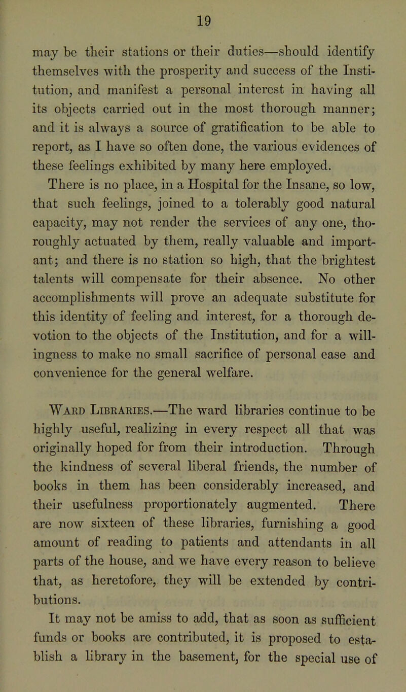 may be their stations or their duties—should identify themselves with the prosperity and success of the Insti- tution, and manifest a personal interest in having all its objects carried out in the most thorough manner; and it is always a source of gratification to be able to report, as I have so often done, the various evidences of these feelings exhibited by many here employed. There is no place, in a Hospital for the Insane, so low, that such feelings, joined to a tolerably good natural capacity, may not render the services of any one, tho- roughly actuated by them, really valuable and import- ant; and there is no station so high, that the brightest talents will compensate for their absence. No other accomplishments will prove an adequate substitute for this identity of feeling and interest, for a thorough de- votion to the objects of the Institution, and for a will- ingness to make no small sacrifice of personal ease and convenience for the general welfare. Ward Libraries.—The ward libraries continue to be highly useful, realizing in every respect all that was originally hoped for from their introduction. Through the kindness of several liberal friends, the number of books in them has been considerably increased, and their usefulness proportionately augmented. There are now sixteen of these libraries, furnishing a good amount of reading to patients and attendants in all parts of the house, and we have every reason to believe that, as heretofore, they will be extended by contri- butions. It may not be amiss to add, that as soon as sulficient funds or books are contributed, it is proposed to esta- blish a library in the basement, for the special use of