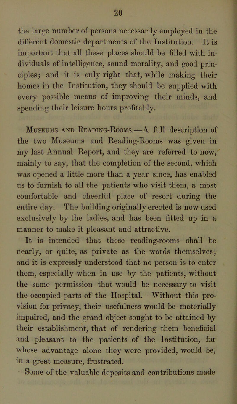 the large number of persons necessarily employed in the different domestic departments of the Institution. It is important that all these places should be filled with in- dividuals of intelligence, sound morality, and good prin- ciples; and it is only right that, while making their homes in the Institution, they should be supplied with every possible means of improving their minds, and spending their leisure hours profitably. Museums and Reading-Rooms.—A full description of the two Museums and Reading-Rooms was given in my last Annual Report, and they are referred to now, mainly to say, that the completion of the second, which was opened a little more than a year since, has enabled us to furnish to all the patients who visit them, a most comfortable and cheerful place of resort during the entire day. The building originally erected is now used exclusively by the ladies, and has been fitted up in a manner to make it pleasant and attractive. It is intended that these reading-rooms shall be nearly, or quite, as private as the wards themselves; and it is expressly understood that no person is to enter them, especially when in use by the patients, without the same permission that would be necessary to visit the occupied parts of the Hospital. Without this pro- vision for privacy, their usefulness would be materially impaired, and the grand object sought to be attained by their establishment, that of rendering them beneficial and pleasant to the patients of the Institution, for whose advantage alone they were provided, would be, in a great measure, frustrated. Some of the valuable deposits and contributions made