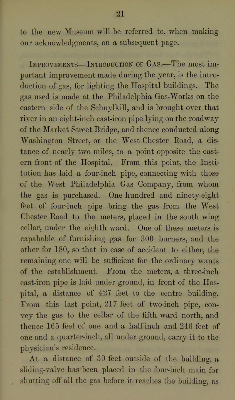 to the new Museum will be referred to, when making our acknowledgments, on a subsequent page. Improvements—Introduction of Gas.—The most im- portant improvement made during the year, is the intro- duction of gas, for lighting the Hospital buildings. The gas used is made at the Philadelphia Gas-Works on the eastern side of the Schuylkill, and is brought over that river in an eight-inch cast-iron pipe lying on the roadway of the Market Street Bridge, and thence conducted along Washington Street, or the West Chester Road, a dis- tance of nearly two miles, to a point opposite the east- ern front of the Hospital. From this point, the Insti- tution has laid a four-inch pipe, connecting with those of the West Philadelphia Gas Company, from whom the gas is purchased. One hundred and ninety-eight feet of four-inch pipe bring the gas from the West Chester Road to the meters, placed in the south wing cellar, under the eighth ward. One of these meters is capabable of furnishing gas for 300 burners, and the other for 180, so that in case of accident to either, the remaining one will be sufficient for the ordinary wants of the establishment. From the meters, a three-inch cast-iron pipe is laid under ground, in front of the Hos- pital, a distance of 427 feet to the centre building. From this last point, 217 feet of two-inch pipe, con- vey the gas to the cellar of the fifth ward north, and thence 165 feet of one and a half-inch and 246 feet of one and a quarter-inch, all under ground, carry it to the physician’s residence. At a distance of 30 feet outside of the building, a sliding-valve has been placed in the four-inch main for shutting off all the gas before it reaches the building, as