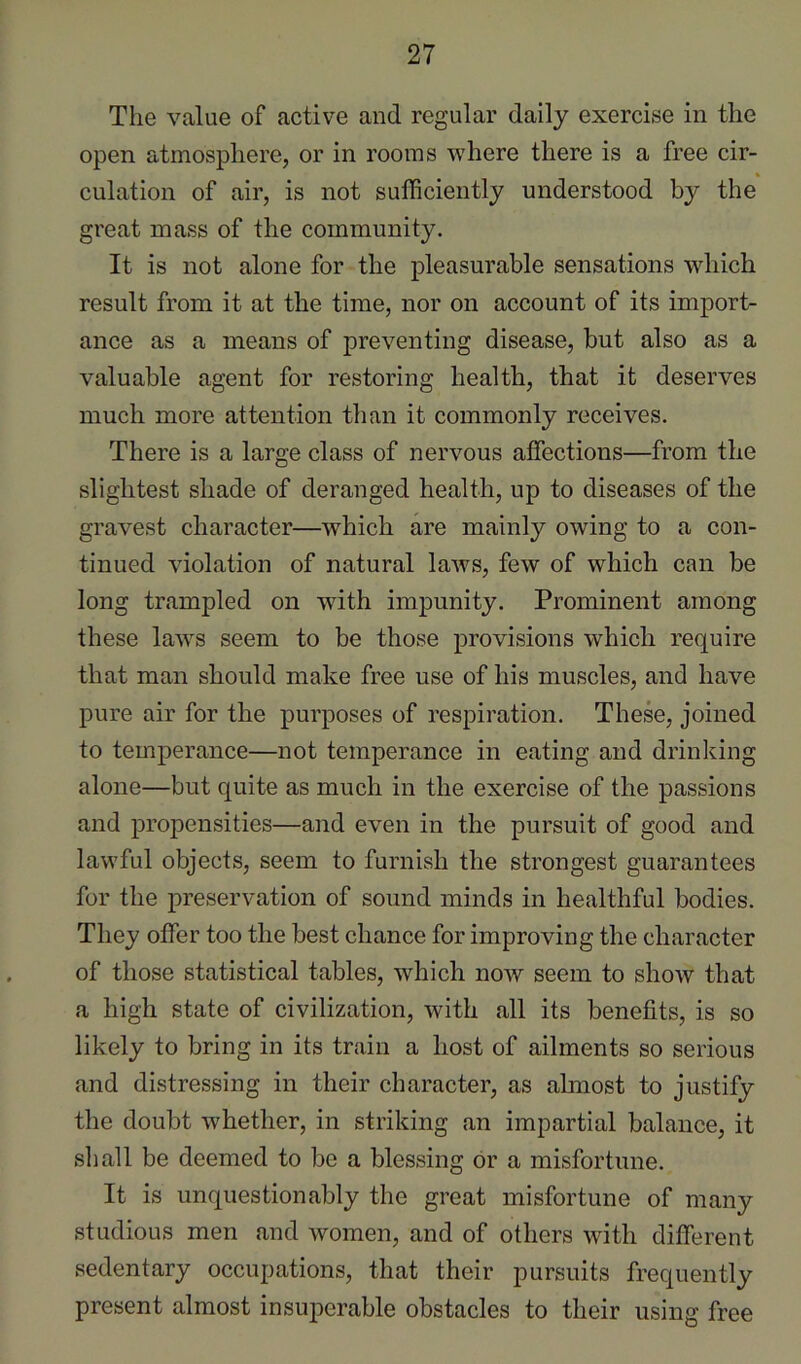 The value of active and regular daily exercise in the open atmosphere, or in rooms where there is a free cir- culation of air, is not sufficiently understood by the great mass of the community. It is not alone for the pleasurable sensations which result from it at the time, nor on account of its import- ance as a means of preventing disease, but also as a valuable agent for restoring health, that it deserves much more attention than it commonly receives. There is a large class of nervous affections—from the slightest shade of deranged health, up to diseases of the gravest character—which are mainly owing to a con- tinued violation of natural laws, few of which can be long trampled on with impunity. Prominent among these laws seem to be those provisions which require that man should make free use of his muscles, and have pure air for the purposes of respiration. These, joined to temperance—not temperance in eating and drinking alone—but quite as much in the exercise of the passions and propensities—and even in the pursuit of good and lawful objects, seem to furnish the strongest guarantees for the preservation of sound minds in healthful bodies. They offer too the best chance for improving the character of those statistical tables, which now seem to show that a high state of civilization, with all its benefits, is so likely to bring in its train a host of ailments so serious and distressing in their character, as almost to justify the doubt whether, in striking an impartial balance, it shall be deemed to be a blessing or a misfortune. It is unquestionably the great misfortune of many studious men and women, and of others with different sedentary occupations, that their pursuits frequently present almost insuperable obstacles to their using free