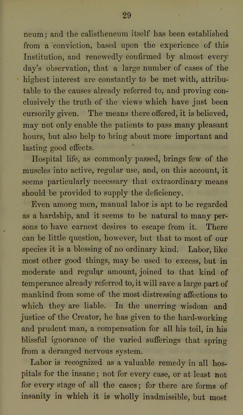 neura; and the calistheneum itself has been established from a conviction, based upon the experience of this Institution, and renewedly confirmed by almost every day’s observation, that a large number of cases of the highest interest are constantly to be met with, attribu- table to the causes already referred to, and proving con- clusively the truth of the views which have just been cursorily given. The means there offered, it is believed, may not only enable the patients to pass many pleasant hours, but also help to bring about more important and lasting good effects. Hospital life, as commonly passed, brings few of the muscles into active, regular use, and, on this account, it seems particularly necessary that extraordinary means should be provided to supply the deficiency. Even among men, manual labor is apt to be regarded as a hardship, and it seems to be natural to many per- sons to have earnest desires to escape from it. There can be little question, however, but that to most of our species it is a blessing of no ordinary kind. Labor, like most other good things, may be used to excess, but in moderate and regular amount, joined to that kind of temperance already referred to, it will save a large part of mankind from some of the most distressing affections to which they are liable. In the unerring wisdom and justice of the Creator, he has given to the hard-working and prudent man, a compensation for all his toil, in his blissful ignorance of the varied sufferings that spring from a deranged nervous system. Labor is recognized as a valuable remedy in all hos- pitals for the insane; not for every case, or at least not for every stage of all the cases; for there are forms of insanity in which it is wholly inadmissible, but most