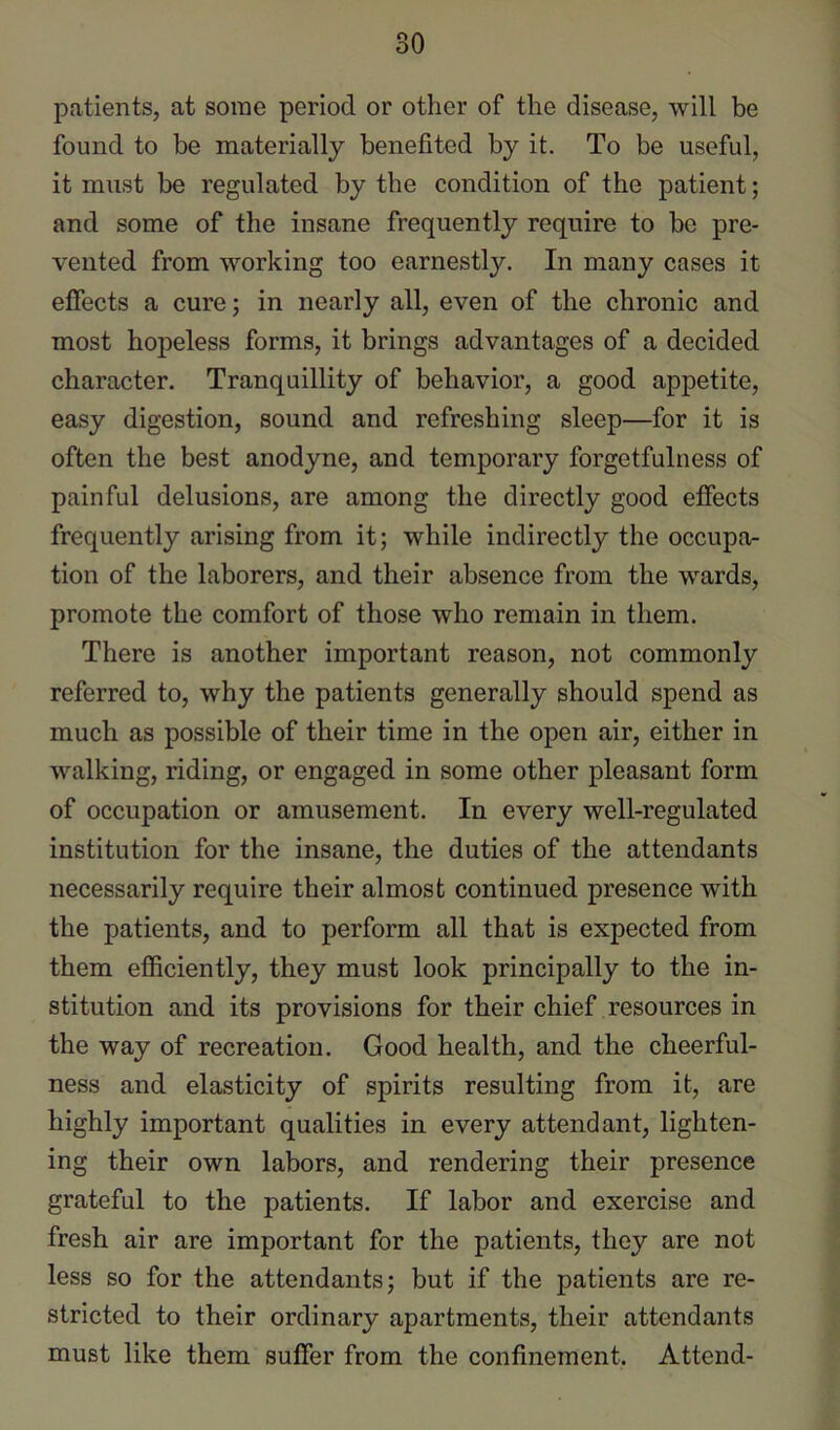 patients, at some period or other of the disease, will be found to be materially benefited by it. To be useful, it must be regulated by the condition of the patient; and some of the insane frequently require to be pre- vented from working too earnestly. In many cases it effects a cure; in nearly all, even of the chronic and most hopeless forms, it brings advantages of a decided character. Tranquillity of behavior, a good appetite, easy digestion, sound and refreshing sleep—for it is often the best anodyne, and temporary forgetfulness of painful delusions, are among the directly good effects frequently arising from it; while indirectly the occupa- tion of the laborers, and their absence from the wards, promote the comfort of those who remain in them. There is another important reason, not commonly referred to, why the patients generally should spend as much as possible of their time in the open air, either in walking, riding, or engaged in some other pleasant form of occupation or amusement. In every well-regulated institution for the insane, the duties of the attendants necessarily require their almost continued presence with the patients, and to perform all that is expected from them efficiently, they must look principally to the in- stitution and its provisions for their chief resources in the way of recreation. Good health, and the cheerful- ness and elasticity of spirits resulting from it, are highly important qualities in every attendant, lighten- ing their own labors, and rendering their presence grateful to the patients. If labor and exercise and fresh air are important for the patients, they are not less so for the attendants; but if the patients are re- stricted to their ordinary apartments, their attendants must like them suffer from the confinement. Attend-