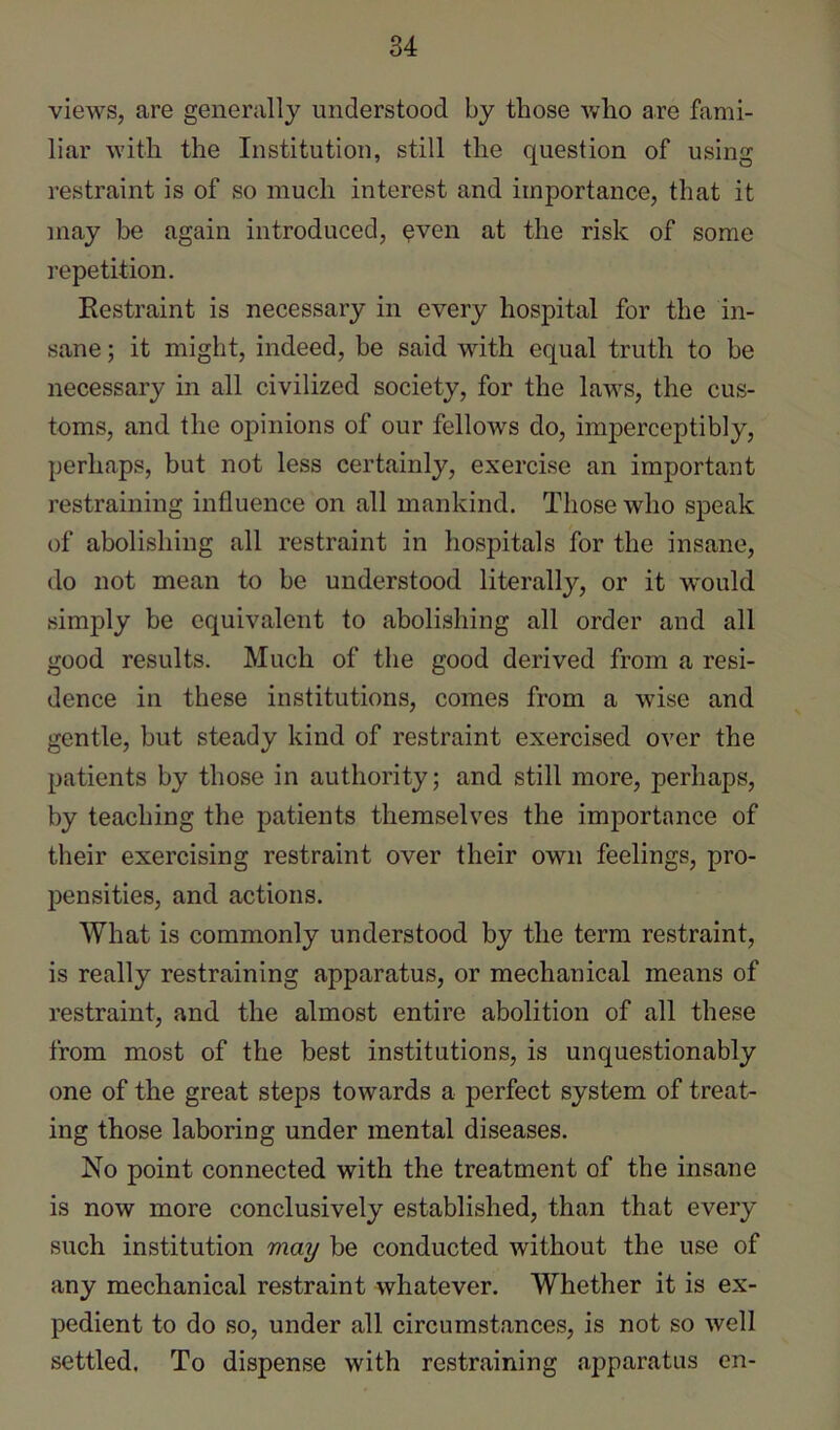 views, are generally understood by those who are fami- liar with the Institution, still the question of using restraint is of so much interest and importance, that it may be again introduced, ^ven at the risk of some repetition. Eestraint is necessary in every hospital for the in- sane ; it might, indeed, be said with equal truth to be necessary in all civilized society, for the laws, the cus- toms, and the opinions of our fellows do, imj)erceptibly, perhaps, but not less certainly, exercise an important restraining influence on all mankind. Those who speak of aholishing all restraint in hospitals for the insane, do not mean to be understood literally, or it would simply be equivalent to abolishing all order and all good results. Much of the good derived from a resi- dence in these institutions, comes from a wise and gentle, but steady kind of restraint exercised over the patients by those in authority; and still more, perhaps, by teaching the patients themselves the imj)ortance of their exercising restraint over their own feelings, pro- pensities, and actions. What is commonly understood by the term restraint, is really restraining apparatus, or mechanical means of restraint, and the almost entire abolition of all these from most of the best institutions, is unquestionably one of the great steps towards a perfect system of treat- ing those laboring under mental diseases. No point connected with the treatment of the insane is now more conclusively established, than that every such institution 'may be conducted without the use of any mechanical restraint whatever. Whether it is ex- pedient to do so, under all circumstances, is not so well settled. To dispense with restraining apparatus en-