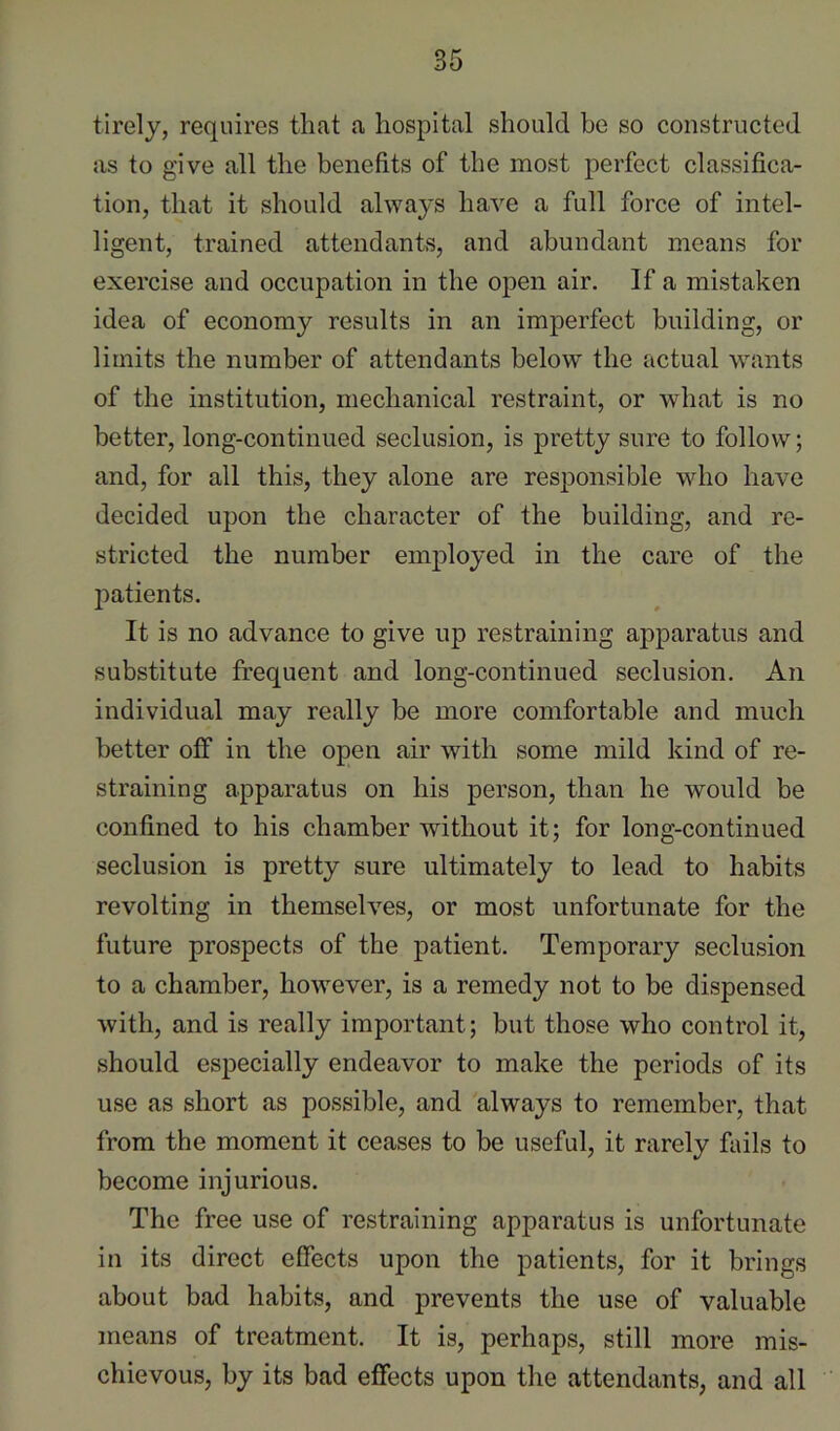 tirely, requires that a hospital should be so constructed as to give all the benefits of the most perfect classifica- tion, that it should always have a full force of intel- ligent, trained attendants, and abundant means for exercise and occupation in the open air. If a mistaken idea of economy results in an imperfect building, or limits the number of attendants below the actual wants of the institution, mechanical restraint, or what is no better, long-continued seclusion, is pretty sure to follow; and, for all this, they alone are responsible who have decided upon the character of the building, and re- stricted the number employed in the care of the l^atients. It is no advance to give up restraining apparatus and substitute frequent and long-continued seclusion. An individual may really be more comfortable and much better off in the open air with some mild kind of re- straining apparatus on his person, than he would be confined to his chamber without it; for long-continued seclusion is pretty sure ultimately to lead to habits revolting in themselves, or most unfortunate for the future prospects of the patient. Temporary seclusion to a chamber, however, is a remedy not to be dispensed with, and is really important; but those who control it, should especially endeavor to make the periods of its use as short as possible, and always to remember, that from the moment it ceases to be useful, it rarely fails to become injurious. The free use of restraining apparatus is unfortunate in its direct effects upon the patients, for it brings about bad habits, and prevents the use of valuable means of treatment. It is, perhaps, still more mis- chievous, by its bad effects upon the attendants, and all